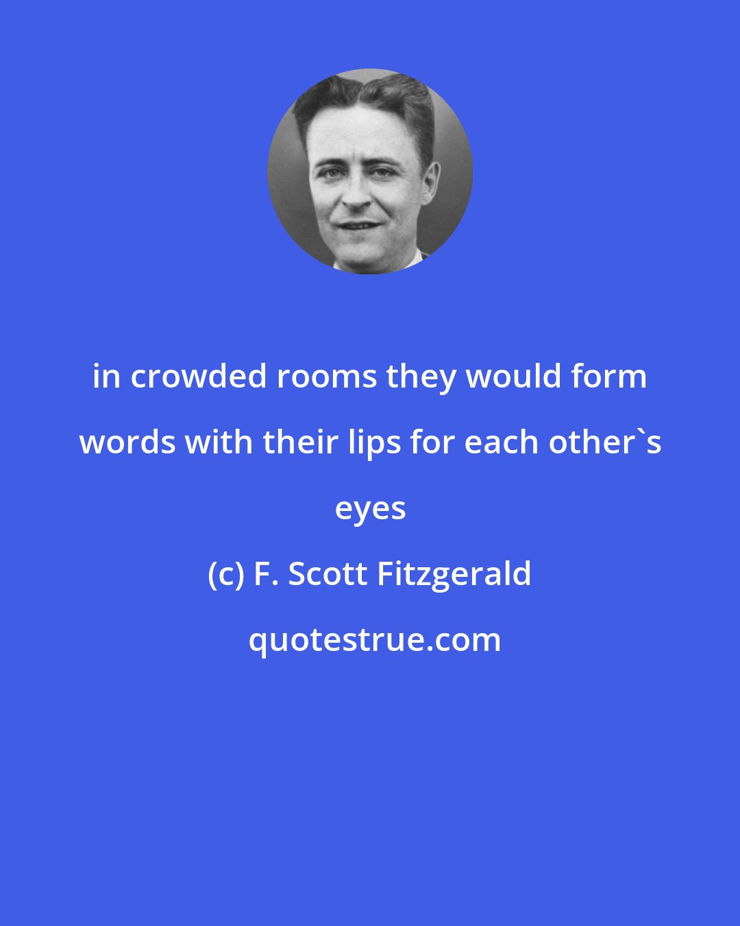 F. Scott Fitzgerald: in crowded rooms they would form words with their lips for each other's eyes