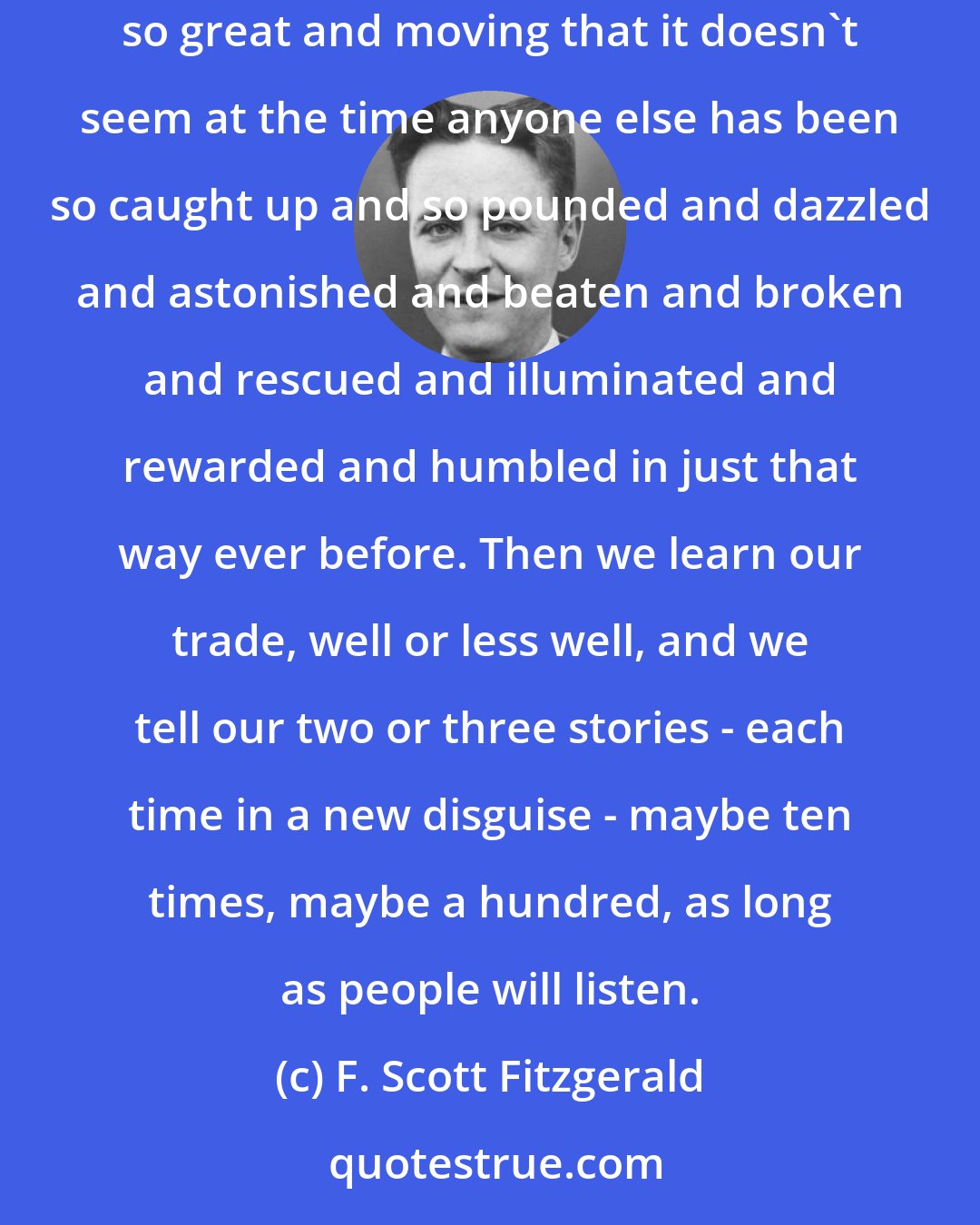 F. Scott Fitzgerald: Mostly, we authors must repeat ourselves - that's the truth. We have two or three great and moving experiences in our lives - experiences so great and moving that it doesn't seem at the time anyone else has been so caught up and so pounded and dazzled and astonished and beaten and broken and rescued and illuminated and rewarded and humbled in just that way ever before. Then we learn our trade, well or less well, and we tell our two or three stories - each time in a new disguise - maybe ten times, maybe a hundred, as long as people will listen.