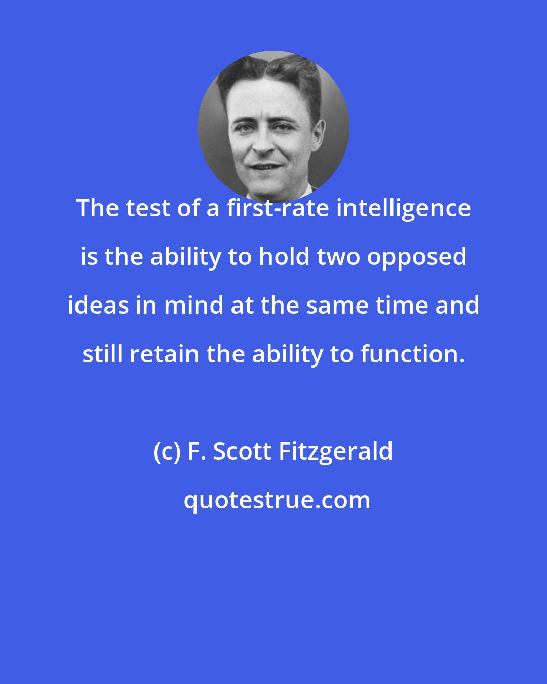 F. Scott Fitzgerald: The test of a first-rate intelligence is the ability to hold two opposed ideas in mind at the same time and still retain the ability to function.