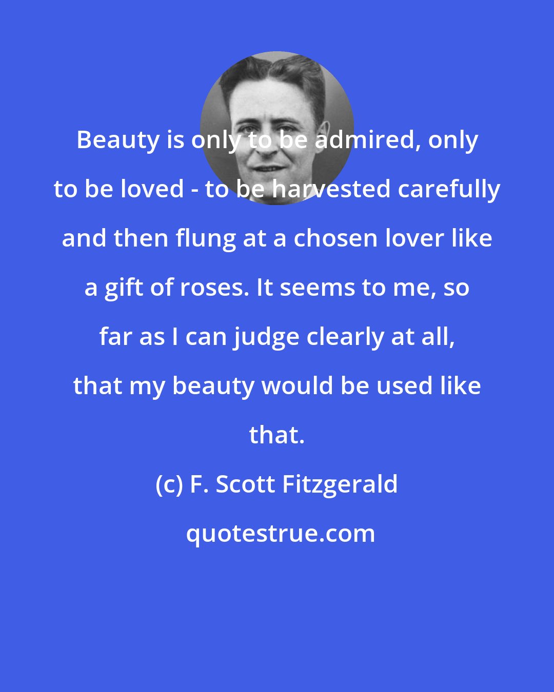 F. Scott Fitzgerald: Beauty is only to be admired, only to be loved - to be harvested carefully and then flung at a chosen lover like a gift of roses. It seems to me, so far as I can judge clearly at all, that my beauty would be used like that.