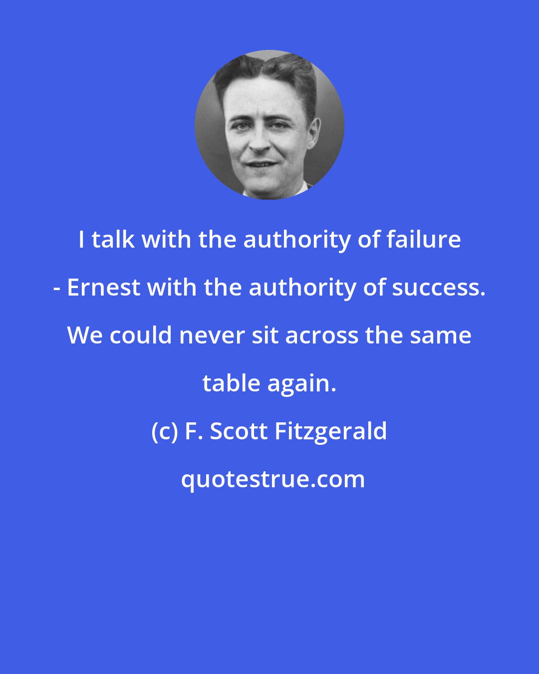 F. Scott Fitzgerald: I talk with the authority of failure - Ernest with the authority of success. We could never sit across the same table again.