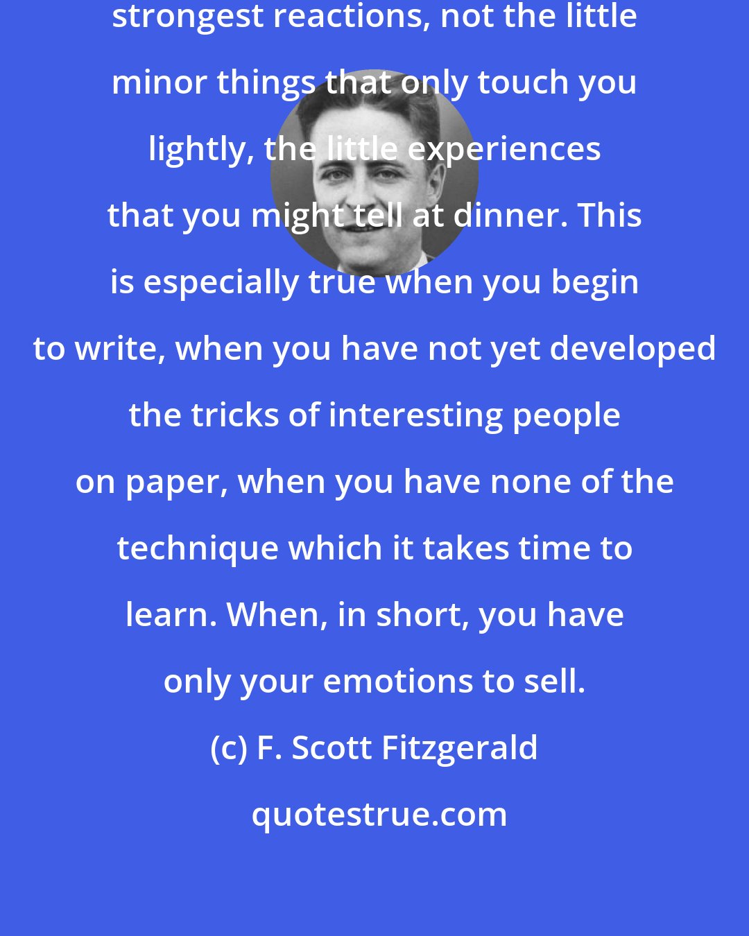 F. Scott Fitzgerald: You've got to sell your heart, your strongest reactions, not the little minor things that only touch you lightly, the little experiences that you might tell at dinner. This is especially true when you begin to write, when you have not yet developed the tricks of interesting people on paper, when you have none of the technique which it takes time to learn. When, in short, you have only your emotions to sell.