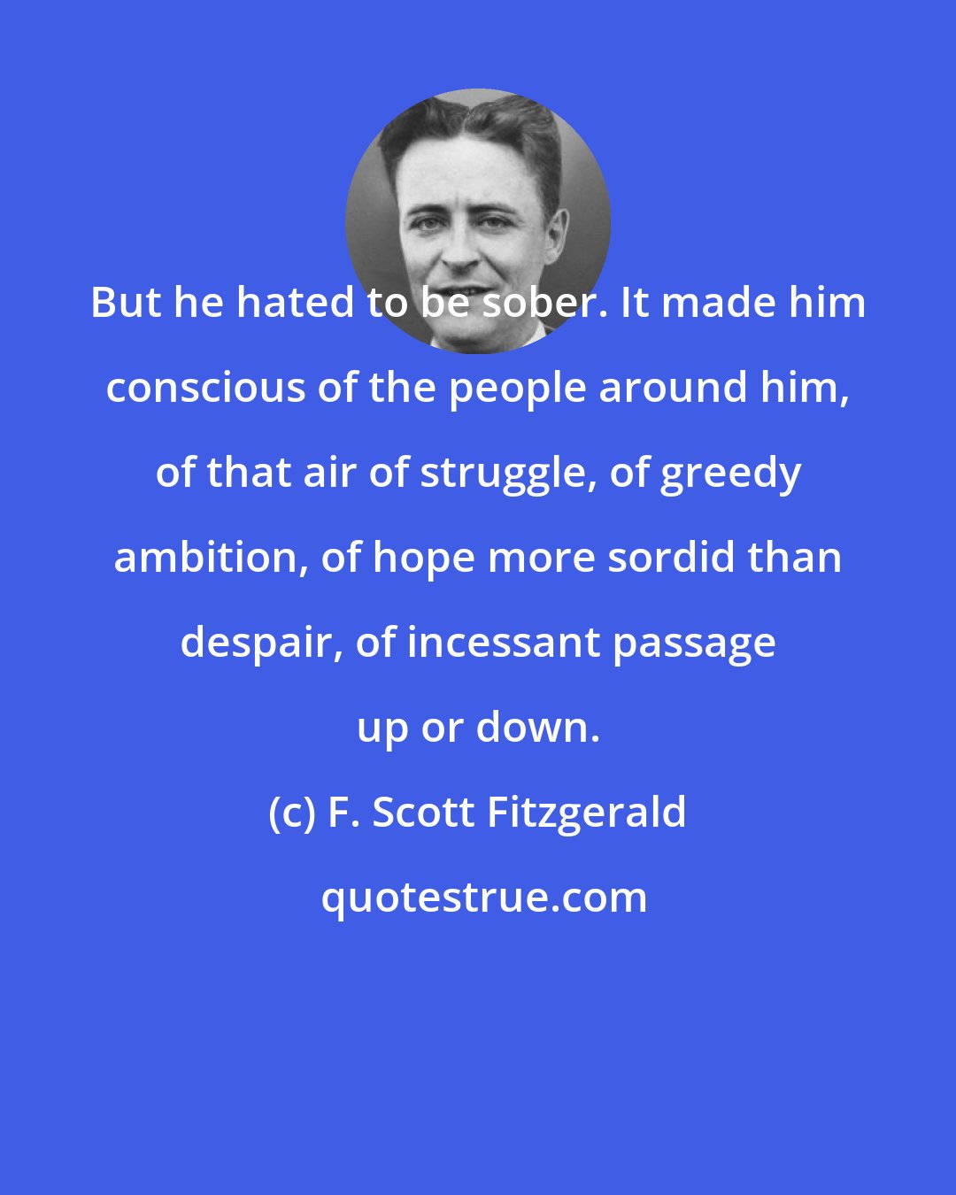 F. Scott Fitzgerald: But he hated to be sober. It made him conscious of the people around him, of that air of struggle, of greedy ambition, of hope more sordid than despair, of incessant passage up or down.