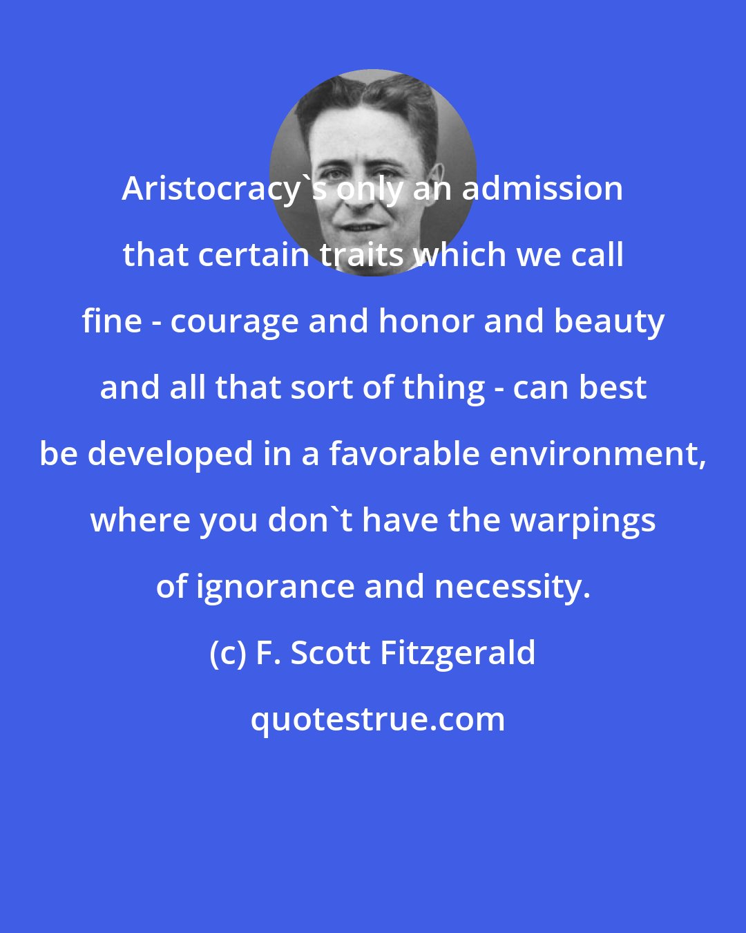 F. Scott Fitzgerald: Aristocracy's only an admission that certain traits which we call fine - courage and honor and beauty and all that sort of thing - can best be developed in a favorable environment, where you don't have the warpings of ignorance and necessity.