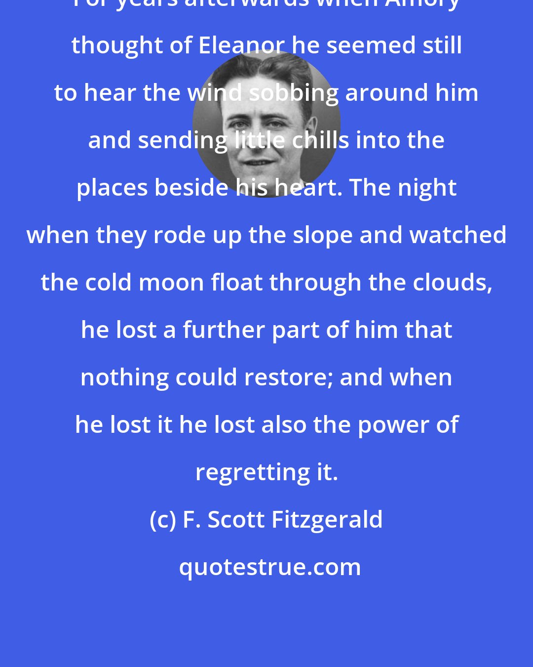 F. Scott Fitzgerald: For years afterwards when Amory thought of Eleanor he seemed still to hear the wind sobbing around him and sending little chills into the places beside his heart. The night when they rode up the slope and watched the cold moon float through the clouds, he lost a further part of him that nothing could restore; and when he lost it he lost also the power of regretting it.