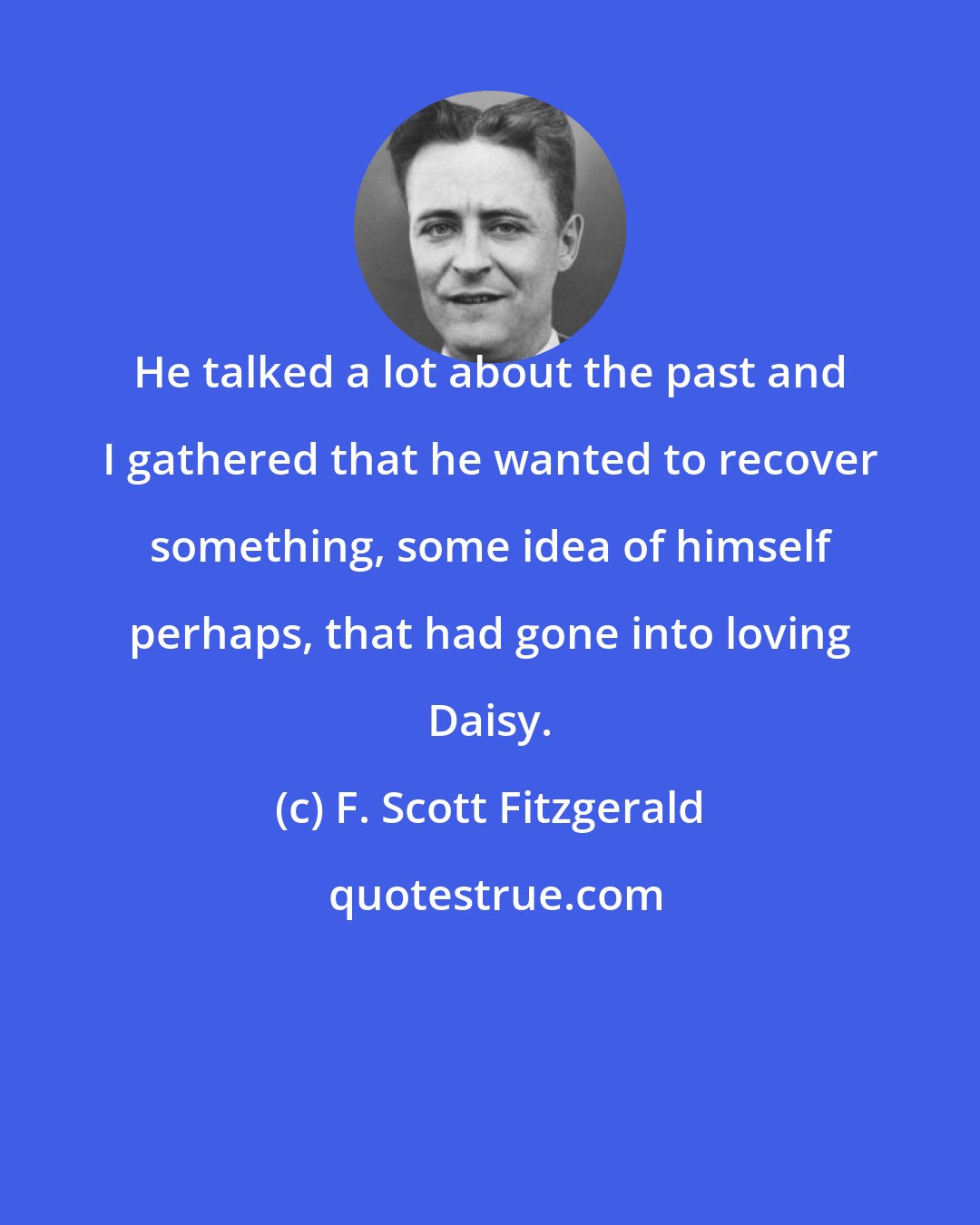 F. Scott Fitzgerald: He talked a lot about the past and I gathered that he wanted to recover something, some idea of himself perhaps, that had gone into loving Daisy.