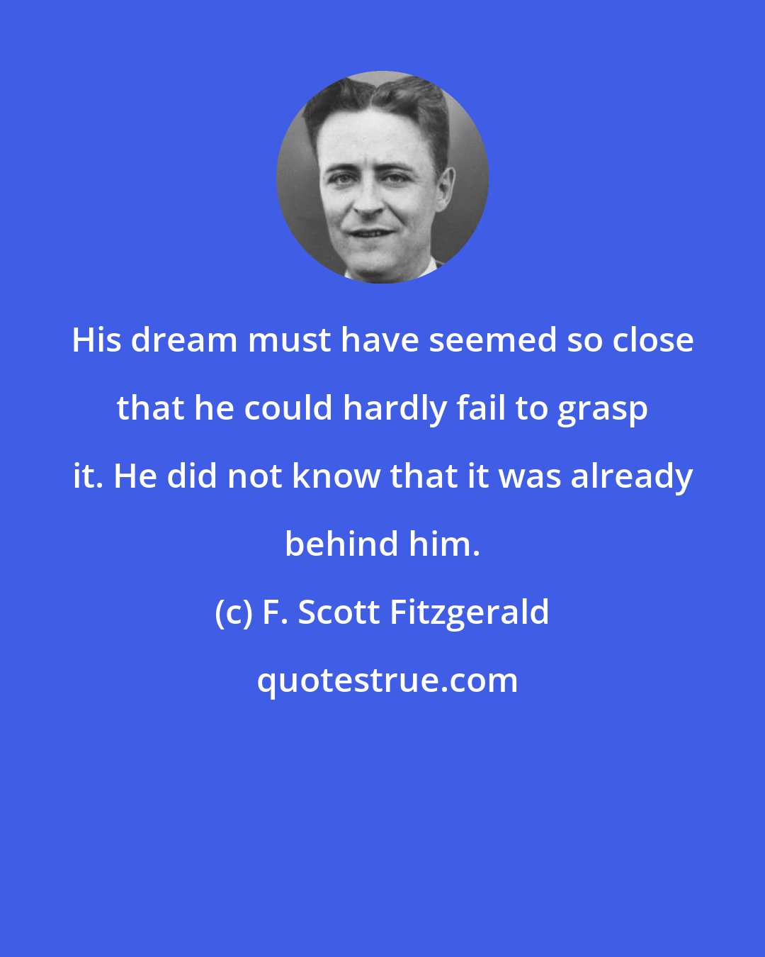 F. Scott Fitzgerald: His dream must have seemed so close that he could hardly fail to grasp it. He did not know that it was already behind him.