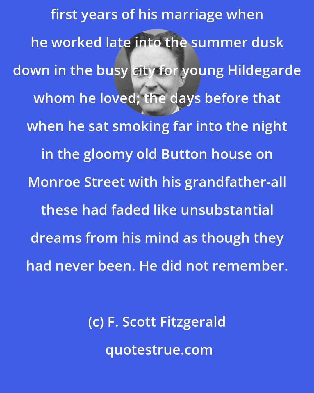 F. Scott Fitzgerald: The past--the wild charge at the head of his men up San Juan Hill; the first years of his marriage when he worked late into the summer dusk down in the busy city for young Hildegarde whom he loved; the days before that when he sat smoking far into the night in the gloomy old Button house on Monroe Street with his grandfather-all these had faded like unsubstantial dreams from his mind as though they had never been. He did not remember.