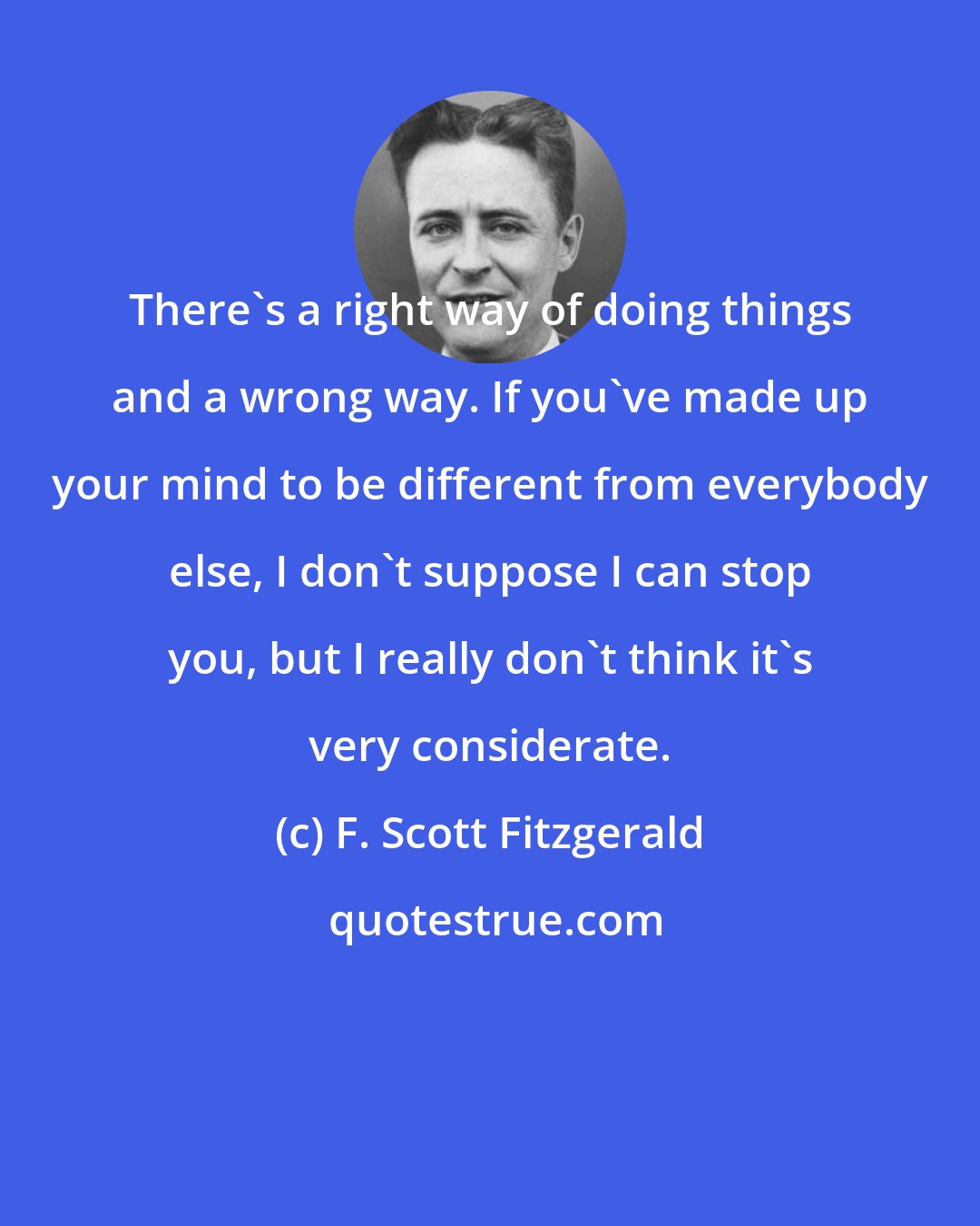 F. Scott Fitzgerald: There's a right way of doing things and a wrong way. If you've made up your mind to be different from everybody else, I don't suppose I can stop you, but I really don't think it's very considerate.