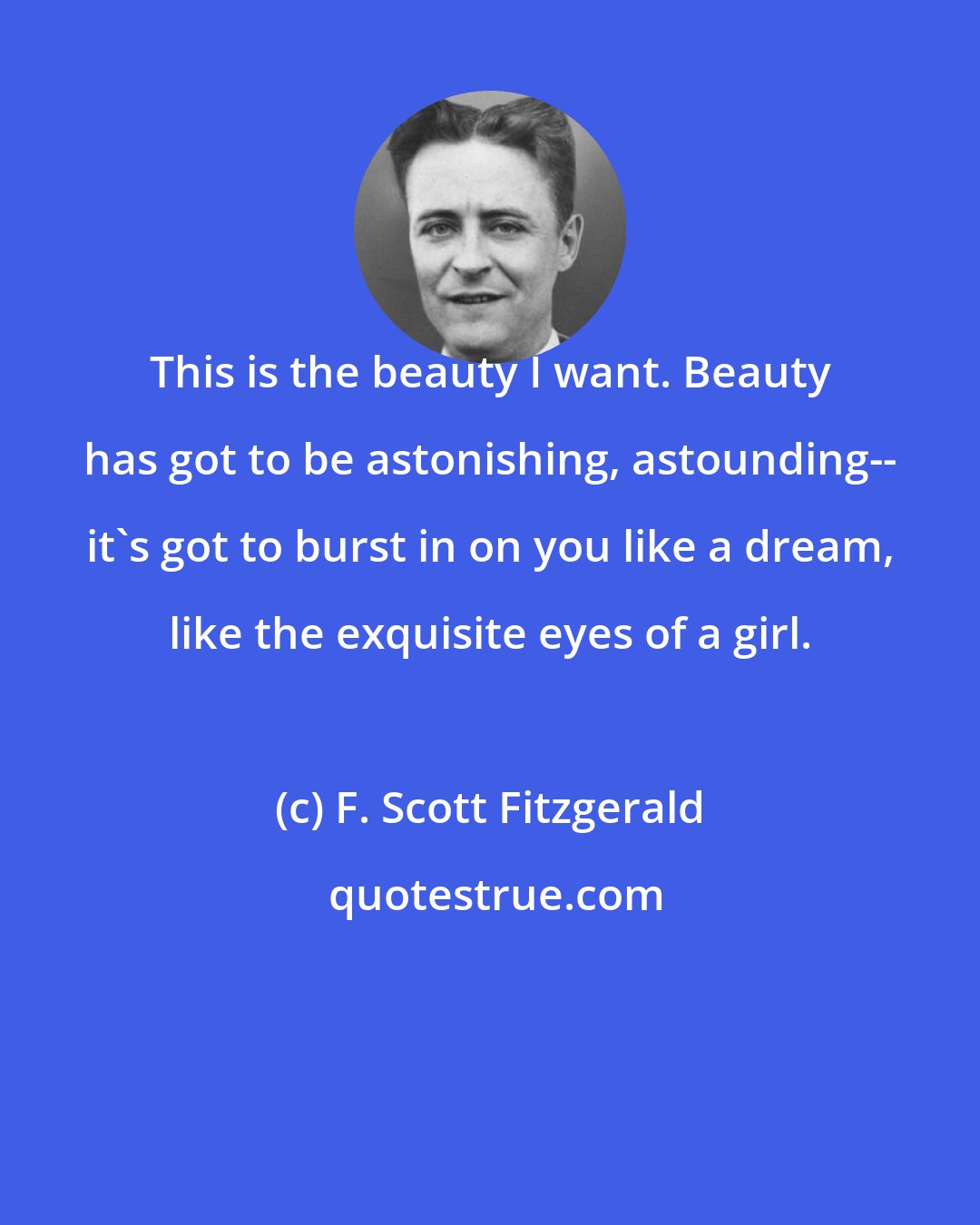 F. Scott Fitzgerald: This is the beauty I want. Beauty has got to be astonishing, astounding-- it's got to burst in on you like a dream, like the exquisite eyes of a girl.