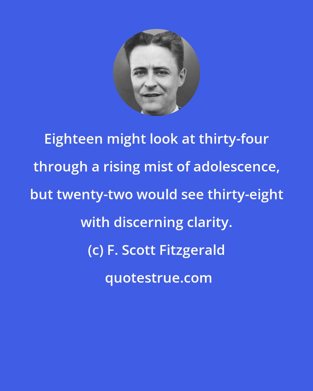 F. Scott Fitzgerald: Eighteen might look at thirty-four through a rising mist of adolescence, but twenty-two would see thirty-eight with discerning clarity.