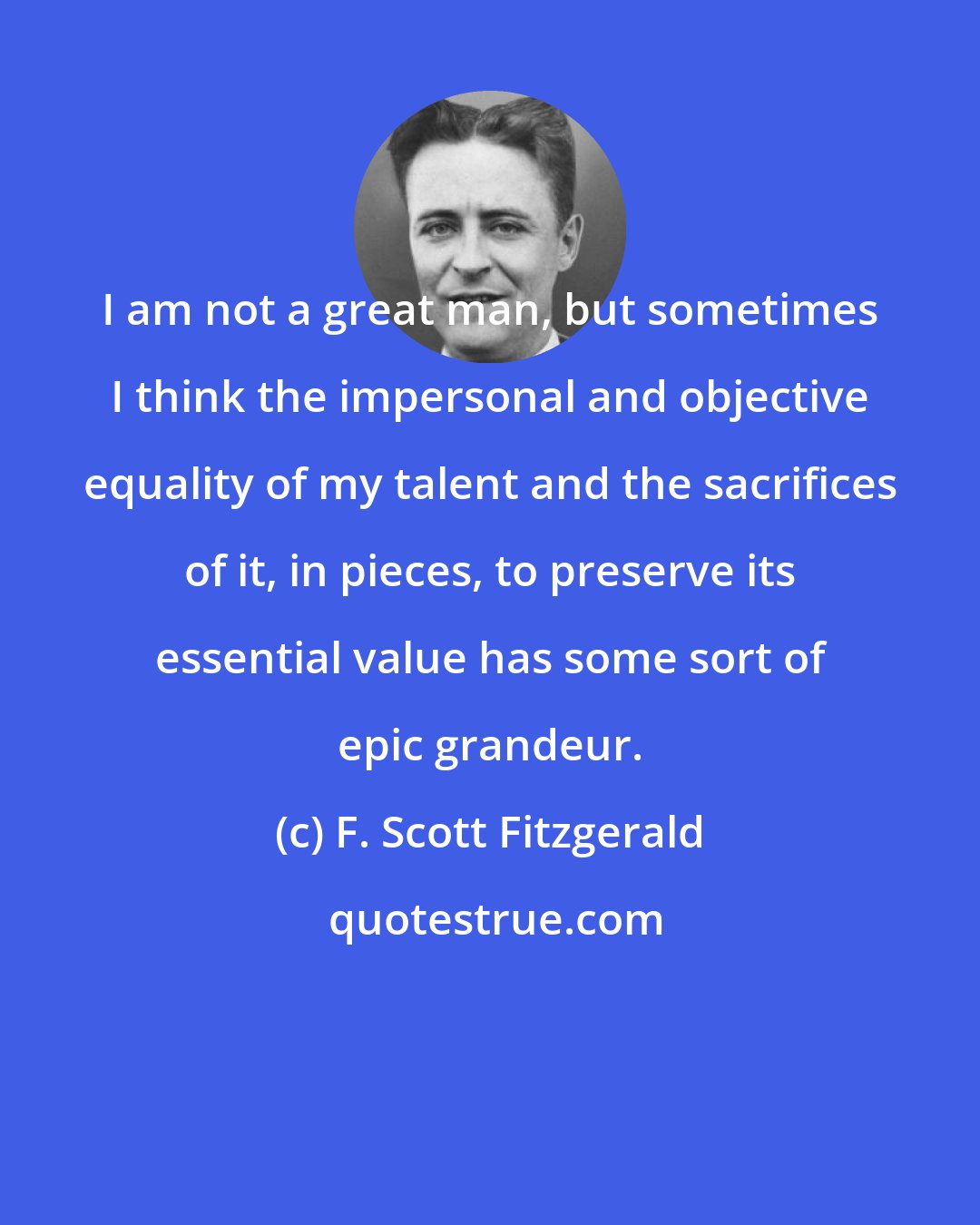 F. Scott Fitzgerald: I am not a great man, but sometimes I think the impersonal and objective equality of my talent and the sacrifices of it, in pieces, to preserve its essential value has some sort of epic grandeur.