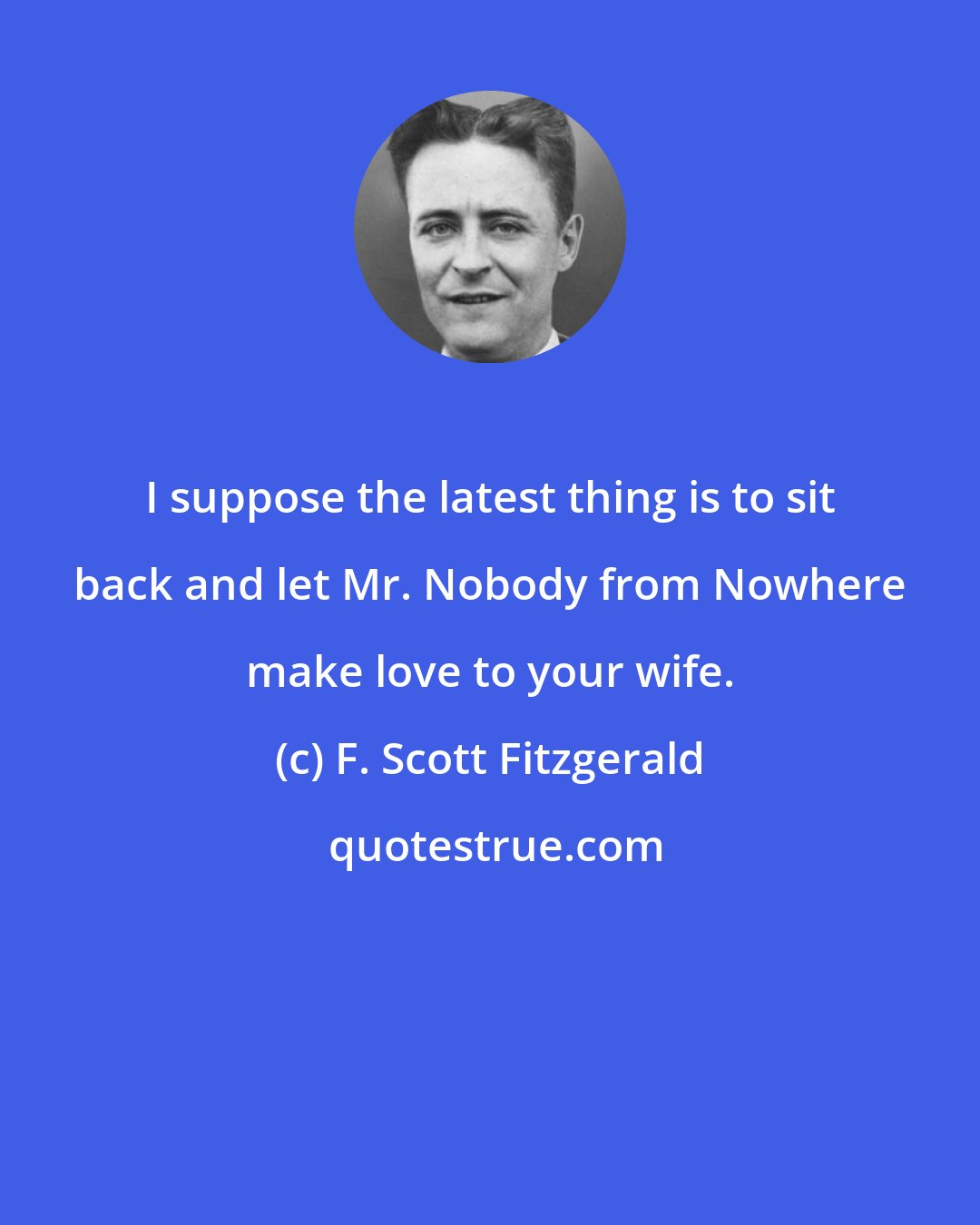F. Scott Fitzgerald: I suppose the latest thing is to sit back and let Mr. Nobody from Nowhere make love to your wife.