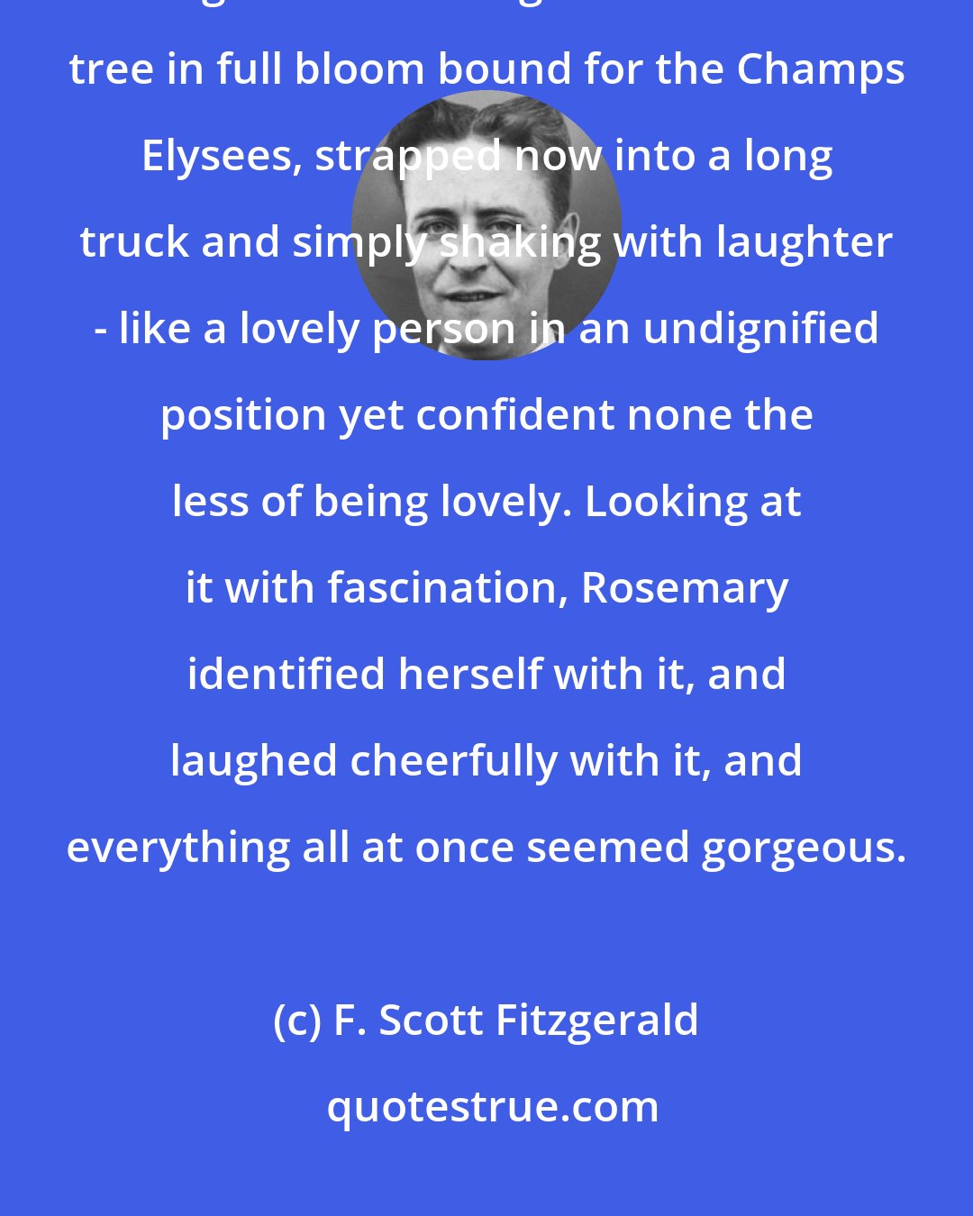 F. Scott Fitzgerald: She felt a little betrayed and sad, but presently a moving object came into sight. It was a huge horse-chestnut tree in full bloom bound for the Champs Elysees, strapped now into a long truck and simply shaking with laughter - like a lovely person in an undignified position yet confident none the less of being lovely. Looking at it with fascination, Rosemary identified herself with it, and laughed cheerfully with it, and everything all at once seemed gorgeous.
