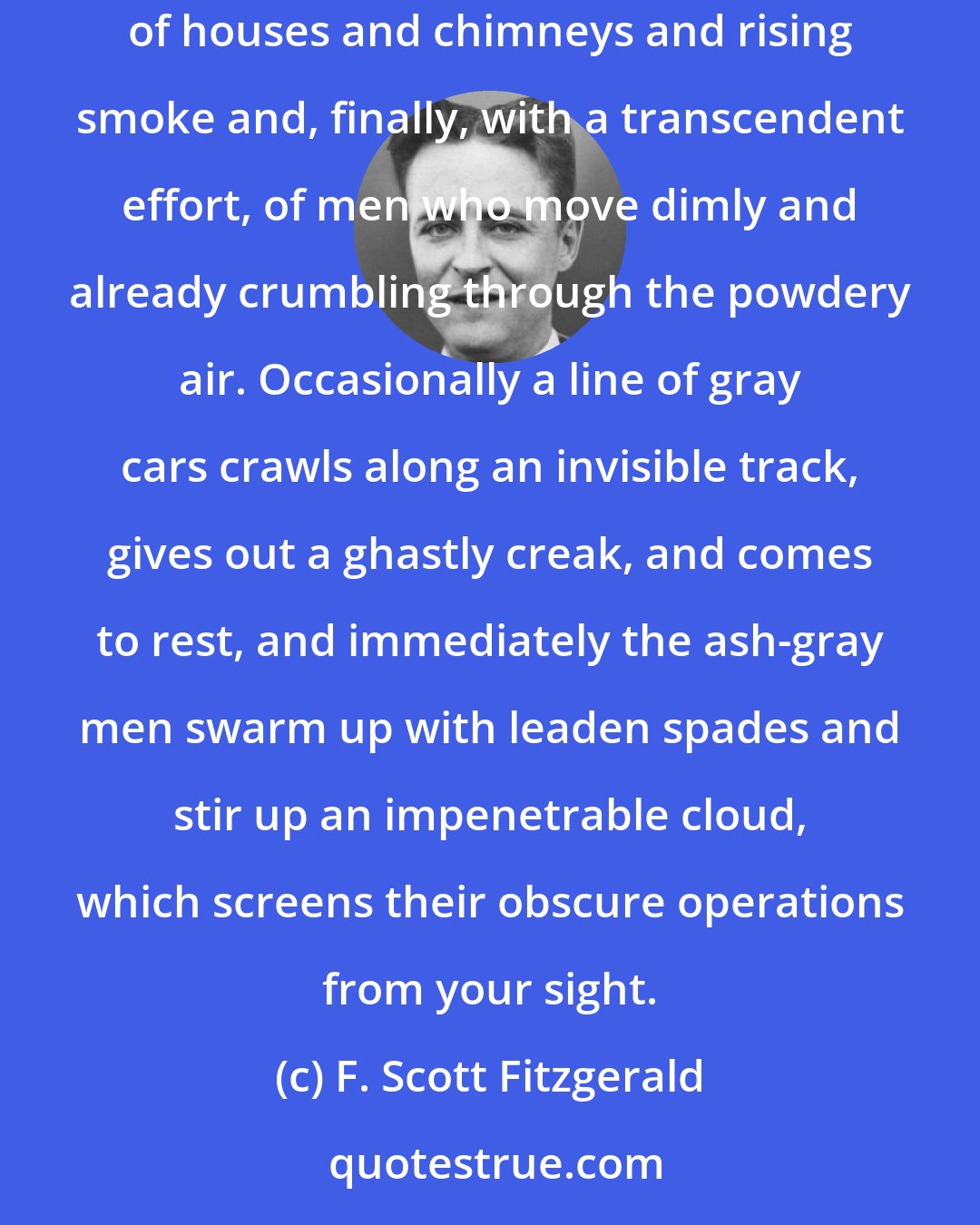 F. Scott Fitzgerald: This is a valley of ashes--a fantastic farm where ashes grow like wheat into ridges and hills and grotesque gardens; where ashes take the forms of houses and chimneys and rising smoke and, finally, with a transcendent effort, of men who move dimly and already crumbling through the powdery air. Occasionally a line of gray cars crawls along an invisible track, gives out a ghastly creak, and comes to rest, and immediately the ash-gray men swarm up with leaden spades and stir up an impenetrable cloud, which screens their obscure operations from your sight.