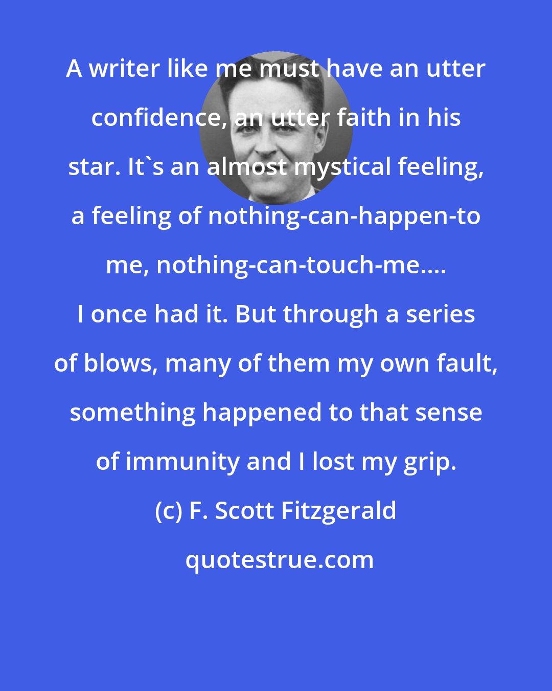 F. Scott Fitzgerald: A writer like me must have an utter confidence, an utter faith in his star. It's an almost mystical feeling, a feeling of nothing-can-happen-to me, nothing-can-touch-me.... I once had it. But through a series of blows, many of them my own fault, something happened to that sense of immunity and I lost my grip.