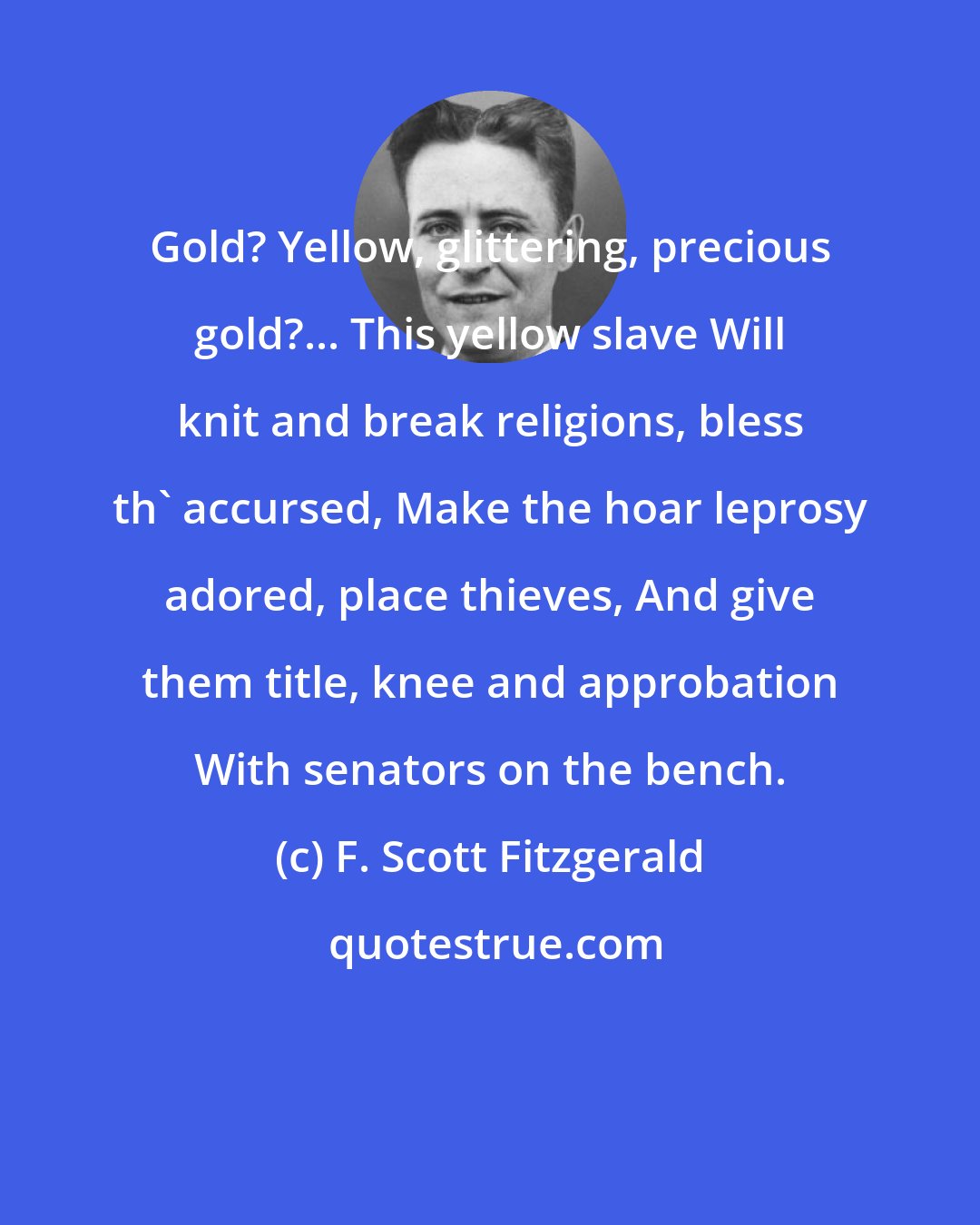 F. Scott Fitzgerald: Gold? Yellow, glittering, precious gold?... This yellow slave Will knit and break religions, bless th' accursed, Make the hoar leprosy adored, place thieves, And give them title, knee and approbation With senators on the bench.