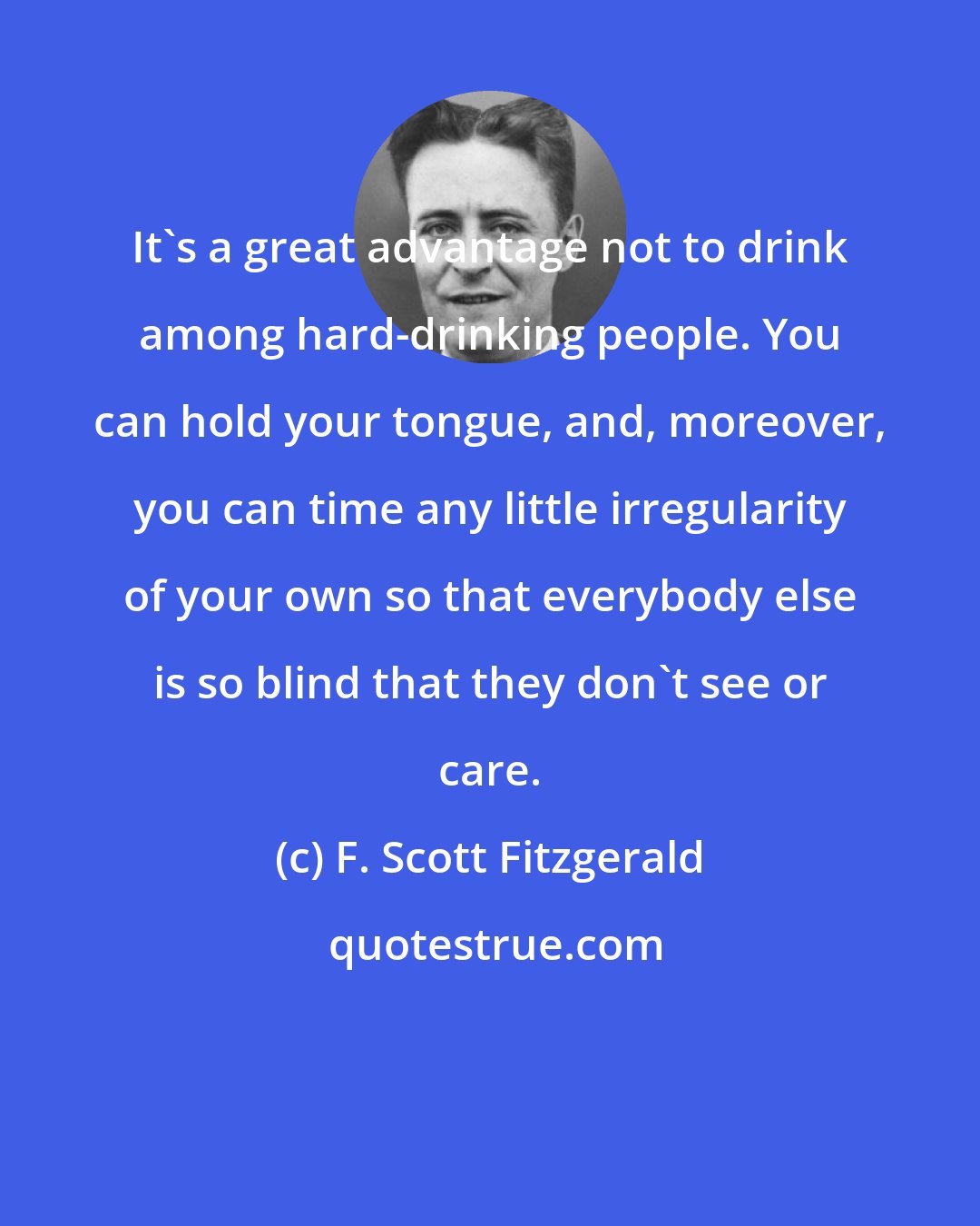 F. Scott Fitzgerald: It's a great advantage not to drink among hard-drinking people. You can hold your tongue, and, moreover, you can time any little irregularity of your own so that everybody else is so blind that they don't see or care.