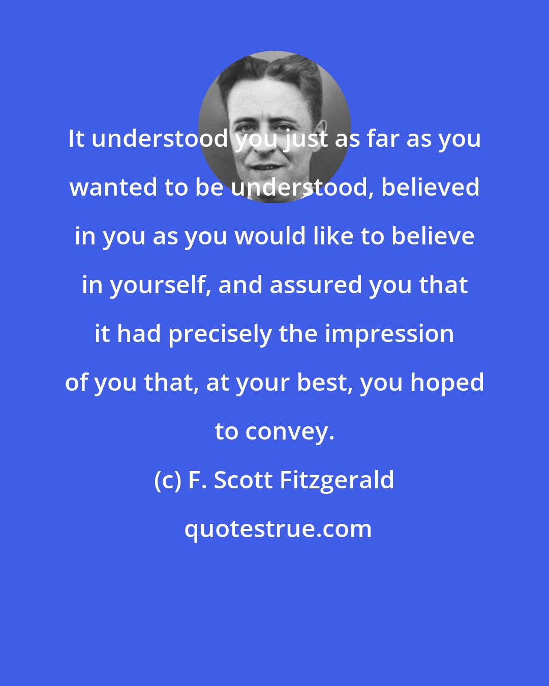 F. Scott Fitzgerald: It understood you just as far as you wanted to be understood, believed in you as you would like to believe in yourself, and assured you that it had precisely the impression of you that, at your best, you hoped to convey.