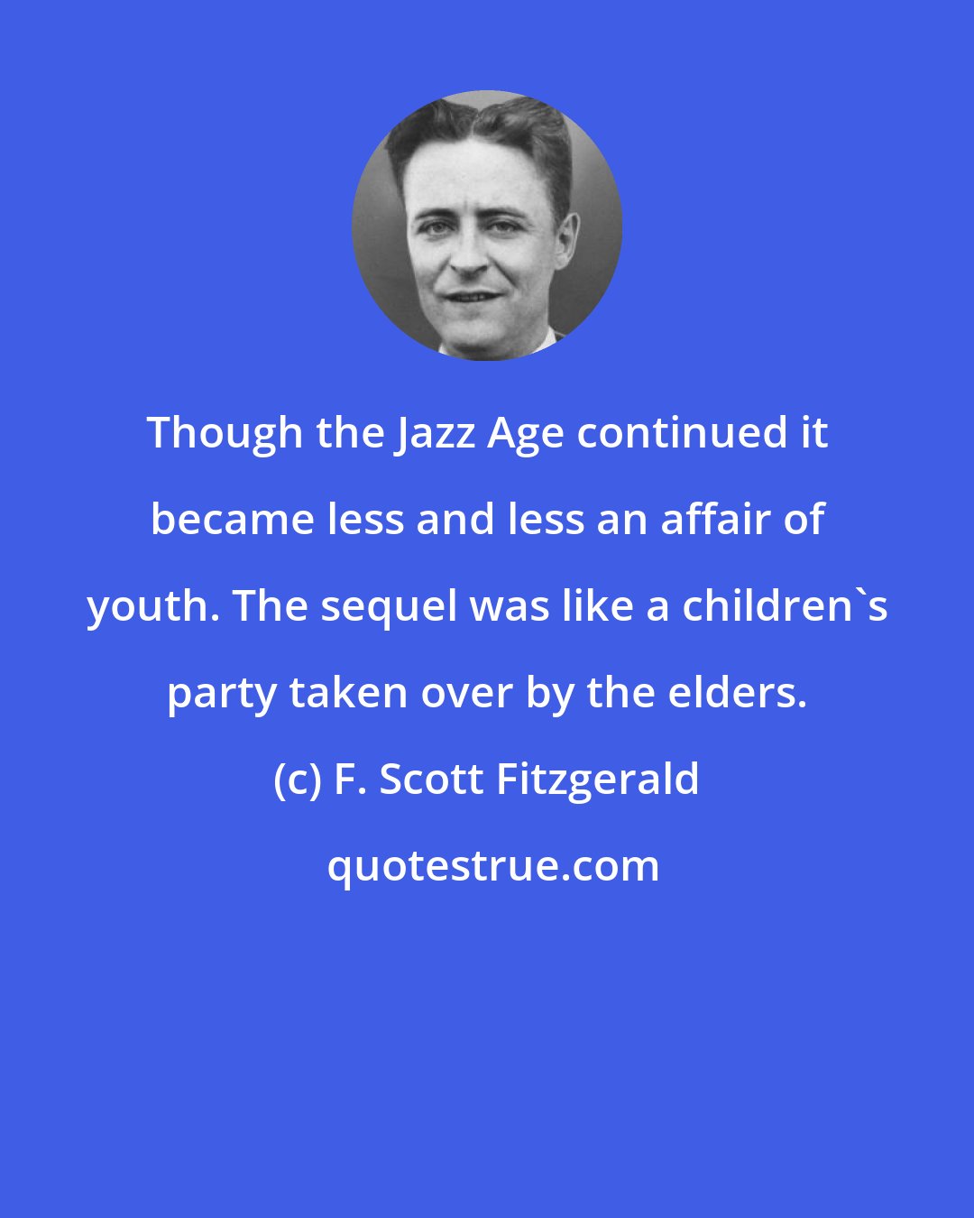 F. Scott Fitzgerald: Though the Jazz Age continued it became less and less an affair of youth. The sequel was like a children's party taken over by the elders.