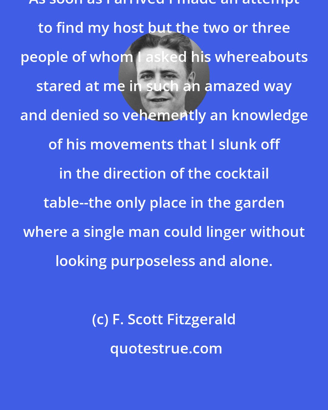 F. Scott Fitzgerald: As soon as I arrived I made an attempt to find my host but the two or three people of whom I asked his whereabouts stared at me in such an amazed way and denied so vehemently an knowledge of his movements that I slunk off in the direction of the cocktail table--the only place in the garden where a single man could linger without looking purposeless and alone.