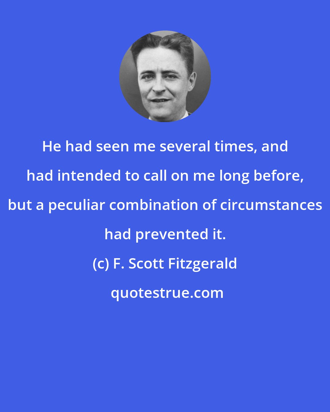 F. Scott Fitzgerald: He had seen me several times, and had intended to call on me long before, but a peculiar combination of circumstances had prevented it.