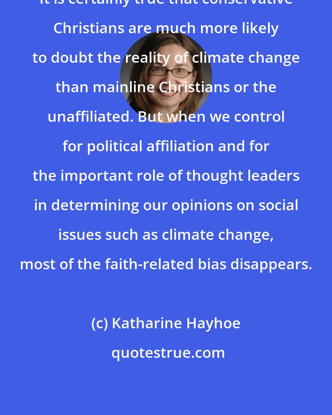 Katharine Hayhoe: It is certainly true that conservative Christians are much more likely to doubt the reality of climate change than mainline Christians or the unaffiliated. But when we control for political affiliation and for the important role of thought leaders in determining our opinions on social issues such as climate change, most of the faith-related bias disappears.