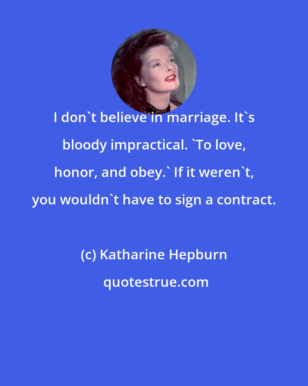 Katharine Hepburn: I don't believe in marriage. It's bloody impractical. 'To love, honor, and obey.' If it weren't, you wouldn't have to sign a contract.