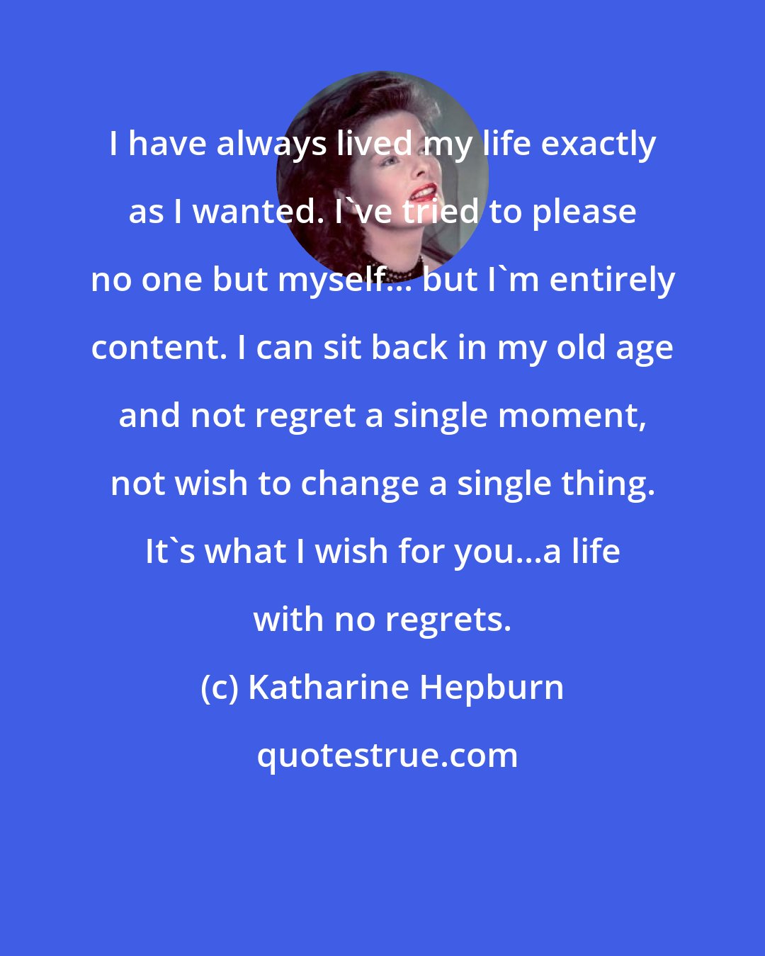 Katharine Hepburn: I have always lived my life exactly as I wanted. I've tried to please no one but myself... but I'm entirely content. I can sit back in my old age and not regret a single moment, not wish to change a single thing. It's what I wish for you...a life with no regrets.