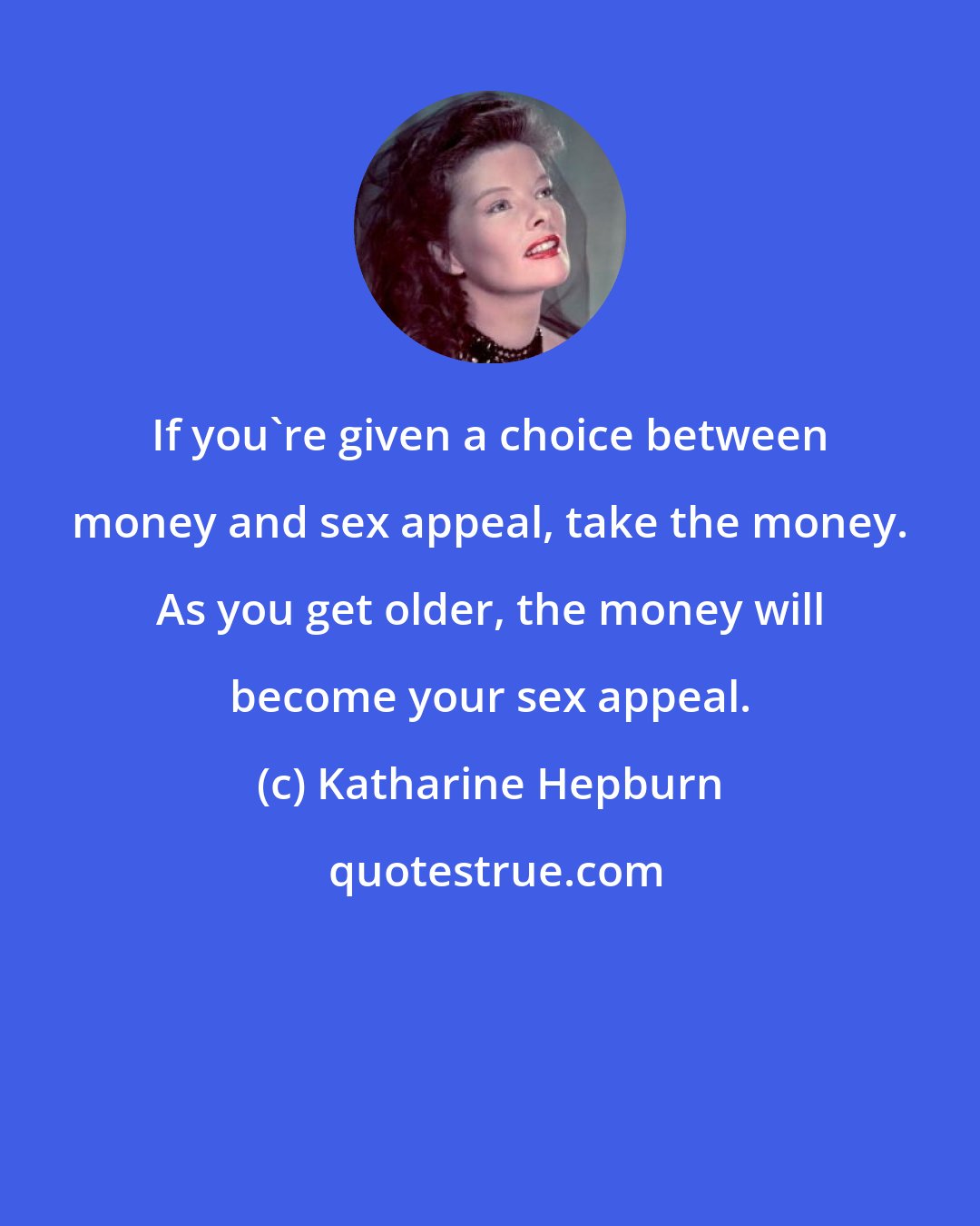 Katharine Hepburn: If you're given a choice between money and sex appeal, take the money. As you get older, the money will become your sex appeal.