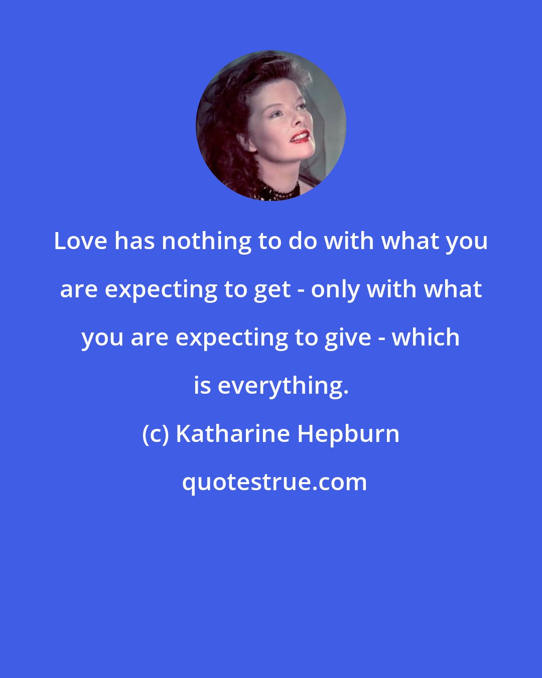 Katharine Hepburn: Love has nothing to do with what you are expecting to get - only with what you are expecting to give - which is everything.