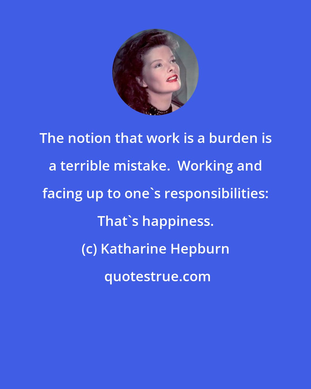 Katharine Hepburn: The notion that work is a burden is a terrible mistake.  Working and facing up to one's responsibilities: That's happiness.