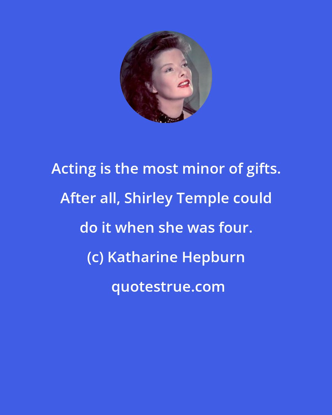 Katharine Hepburn: Acting is the most minor of gifts. After all, Shirley Temple could do it when she was four.