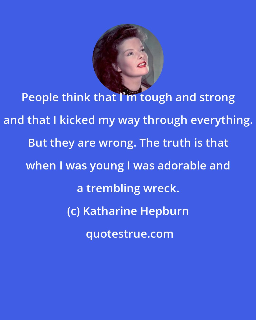 Katharine Hepburn: People think that I'm tough and strong and that I kicked my way through everything. But they are wrong. The truth is that when I was young I was adorable and a trembling wreck.