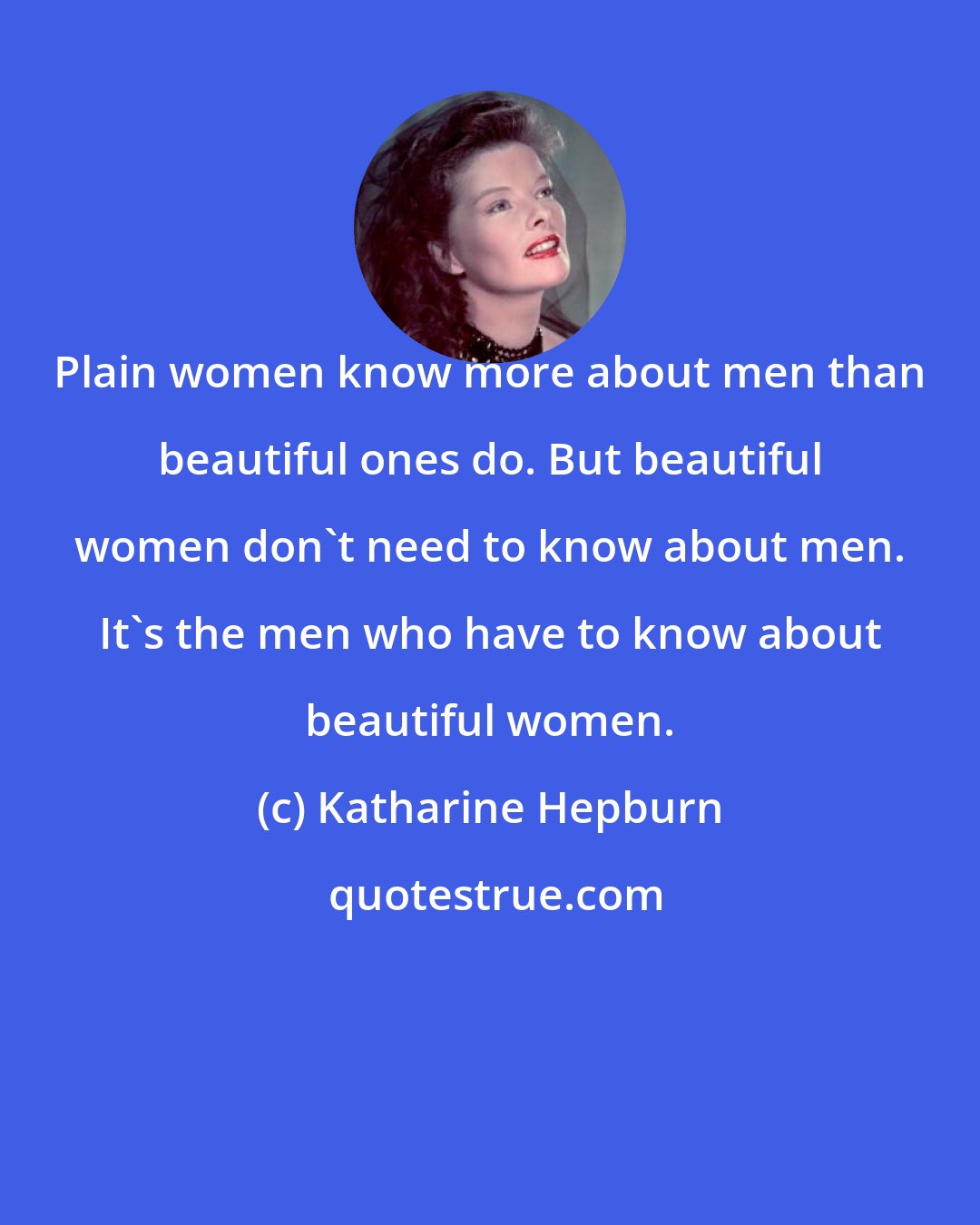 Katharine Hepburn: Plain women know more about men than beautiful ones do. But beautiful women don't need to know about men. It's the men who have to know about beautiful women.