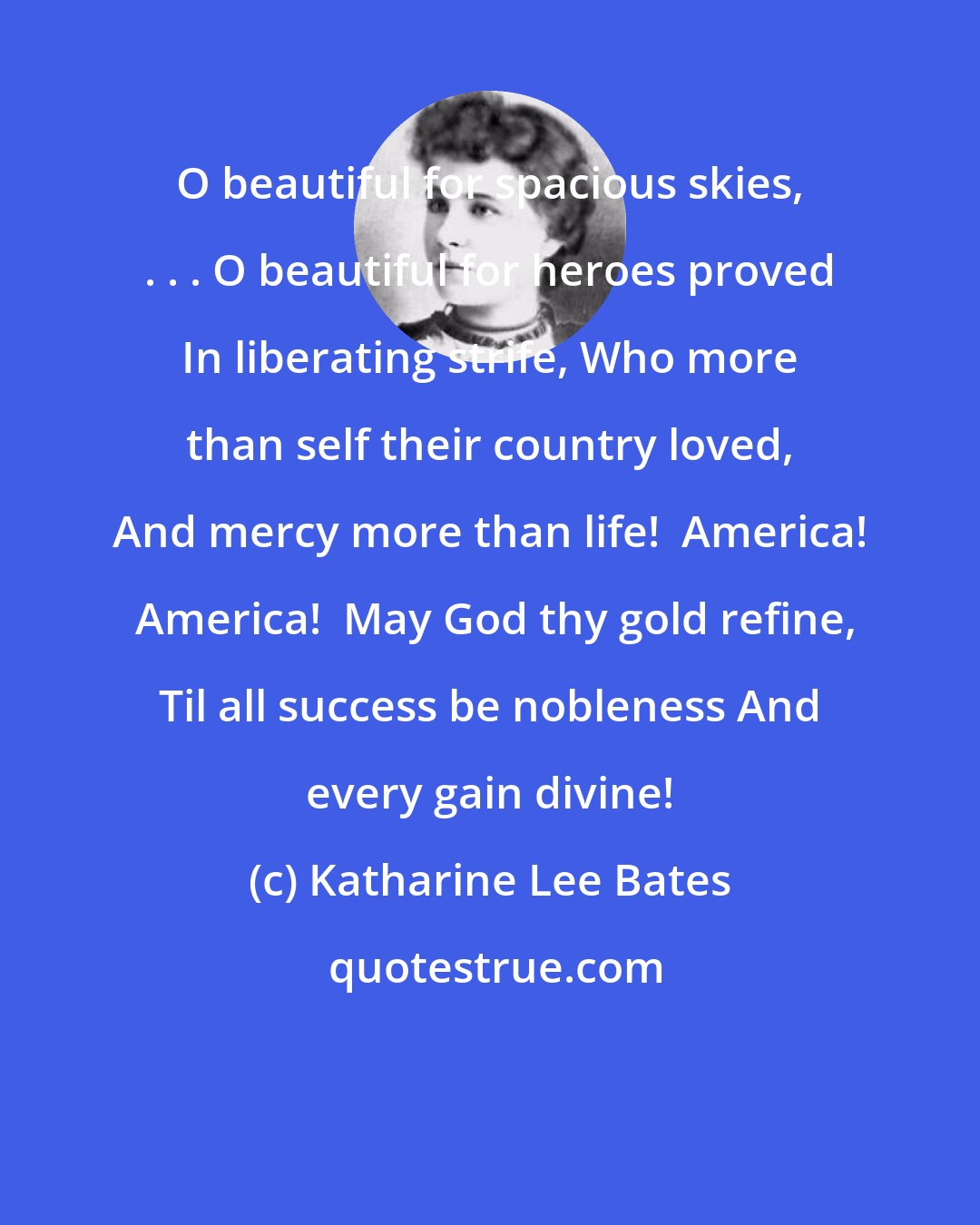 Katharine Lee Bates: O beautiful for spacious skies, . . . O beautiful for heroes proved In liberating strife, Who more than self their country loved, And mercy more than life!  America!  America!  May God thy gold refine, Til all success be nobleness And every gain divine!