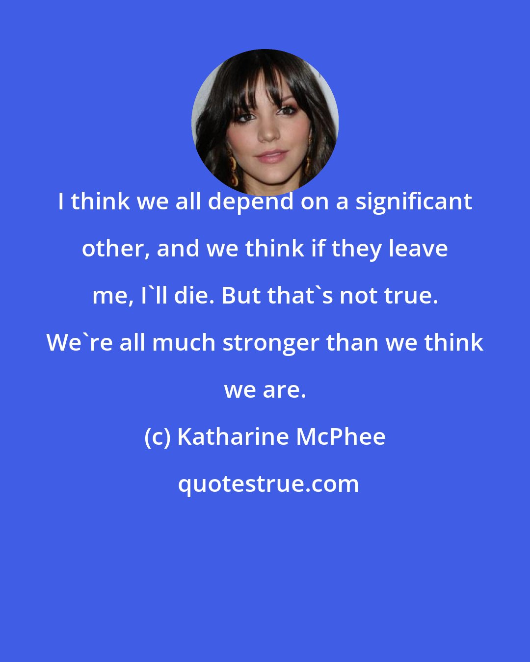 Katharine McPhee: I think we all depend on a significant other, and we think if they leave me, I'll die. But that's not true. We're all much stronger than we think we are.