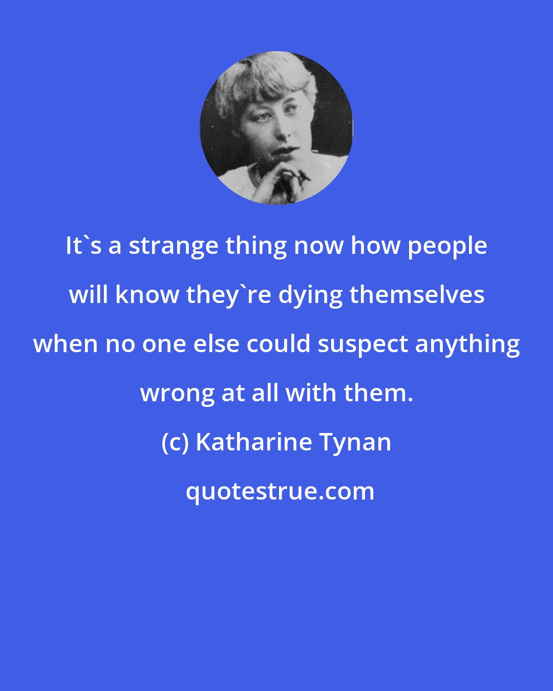 Katharine Tynan: It's a strange thing now how people will know they're dying themselves when no one else could suspect anything wrong at all with them.