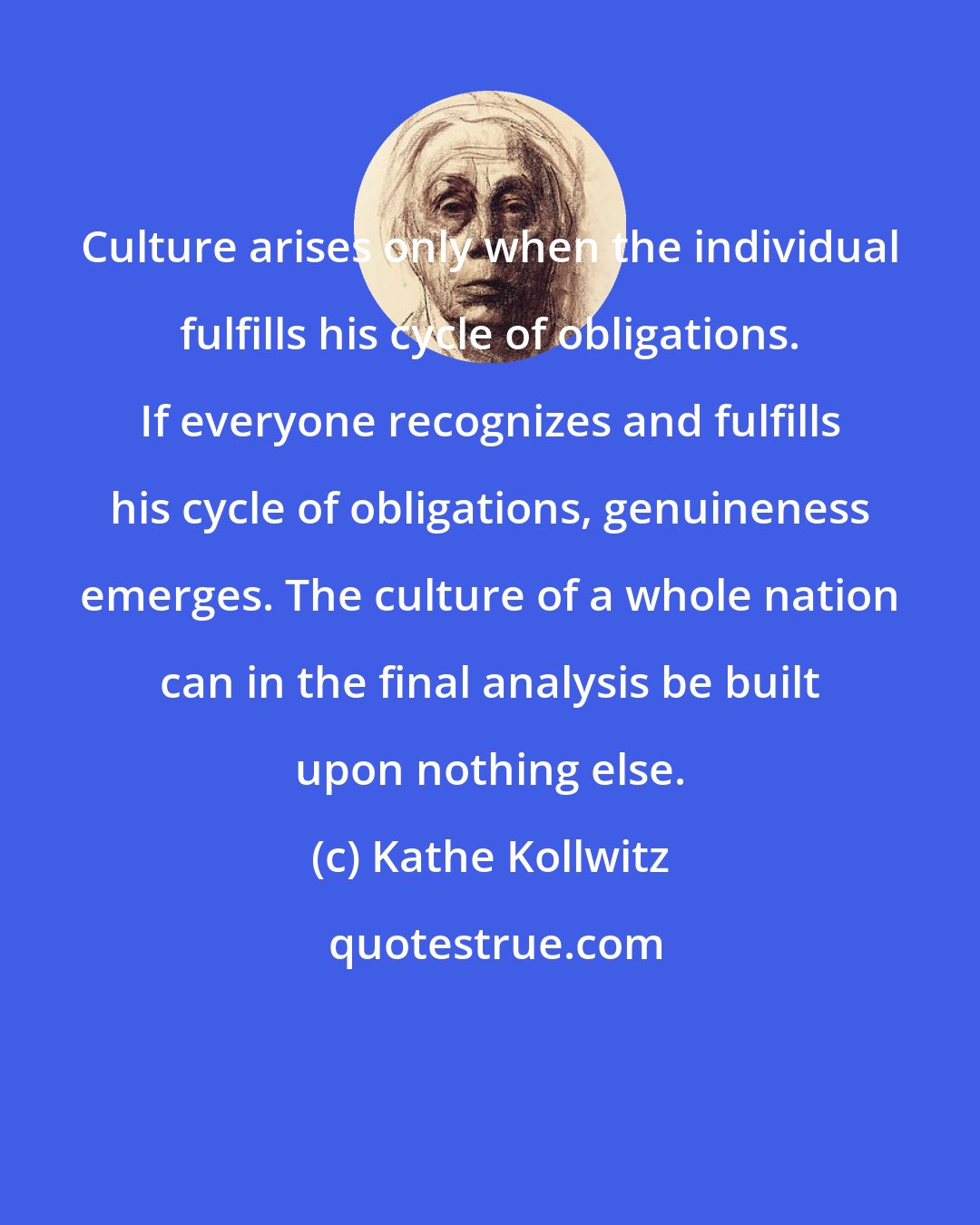 Kathe Kollwitz: Culture arises only when the individual fulfills his cycle of obligations. If everyone recognizes and fulfills his cycle of obligations, genuineness emerges. The culture of a whole nation can in the final analysis be built upon nothing else.