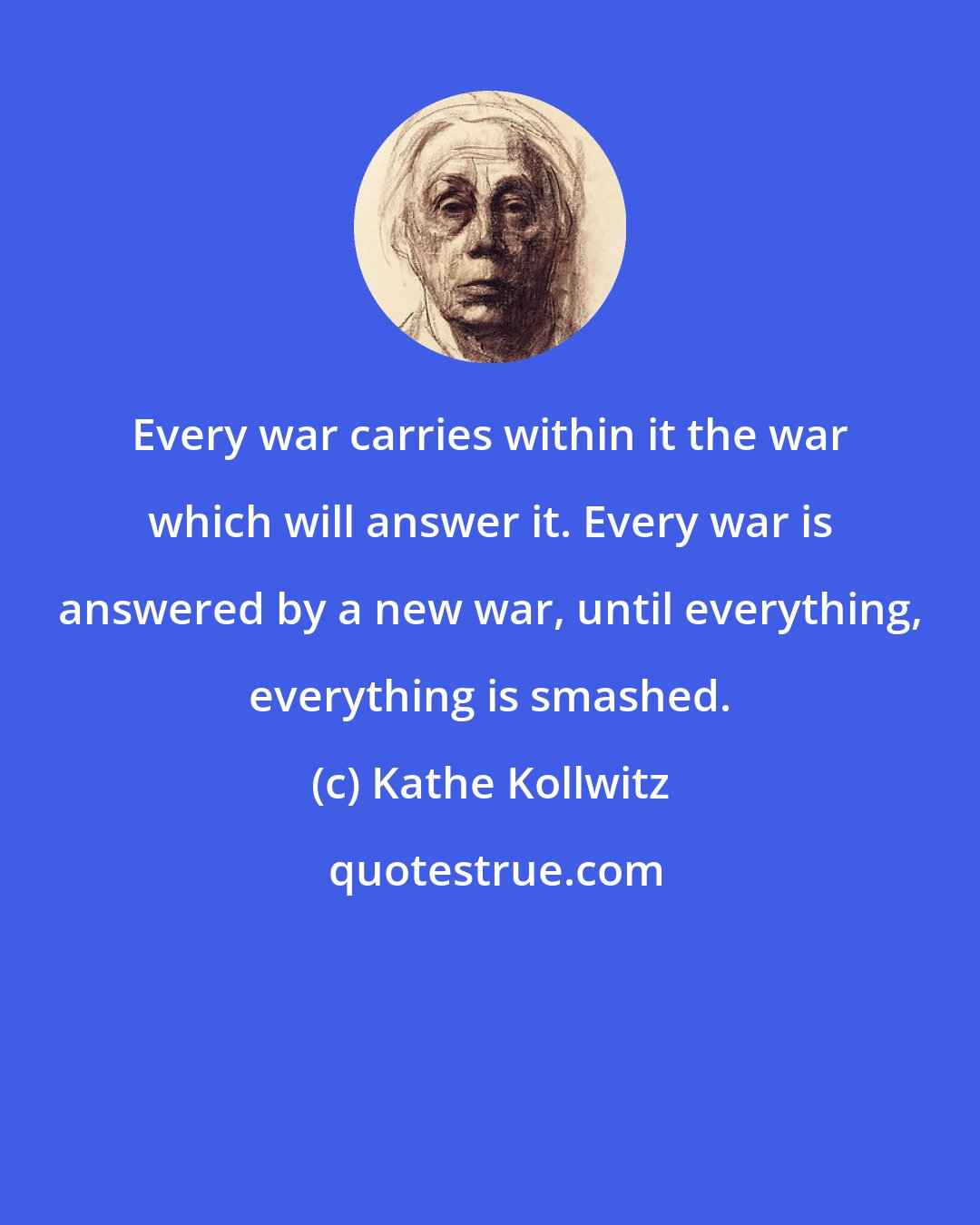 Kathe Kollwitz: Every war carries within it the war which will answer it. Every war is answered by a new war, until everything, everything is smashed.