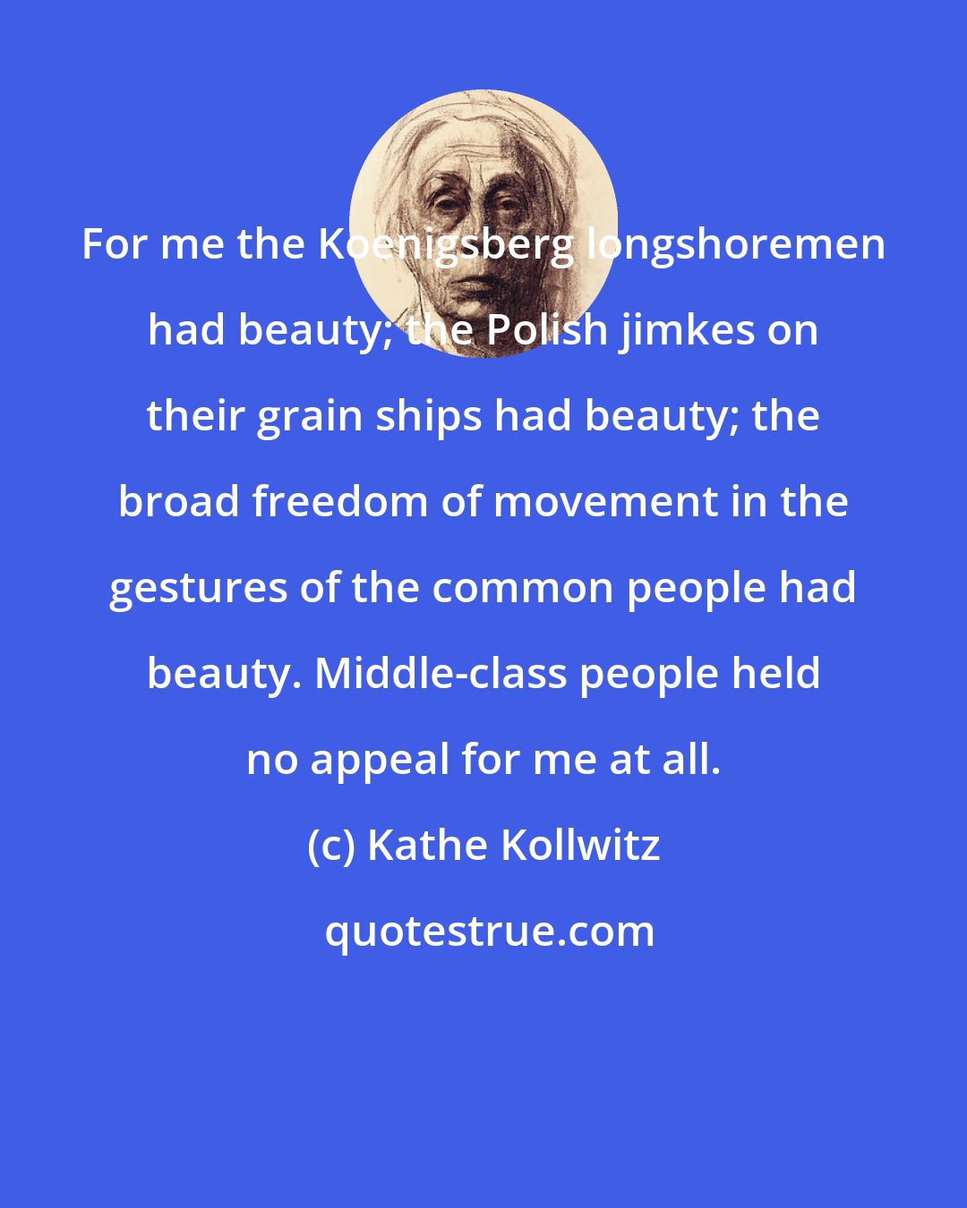 Kathe Kollwitz: For me the Koenigsberg longshoremen had beauty; the Polish jimkes on their grain ships had beauty; the broad freedom of movement in the gestures of the common people had beauty. Middle-class people held no appeal for me at all.