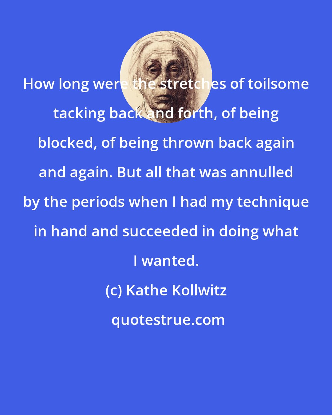 Kathe Kollwitz: How long were the stretches of toilsome tacking back and forth, of being blocked, of being thrown back again and again. But all that was annulled by the periods when I had my technique in hand and succeeded in doing what I wanted.