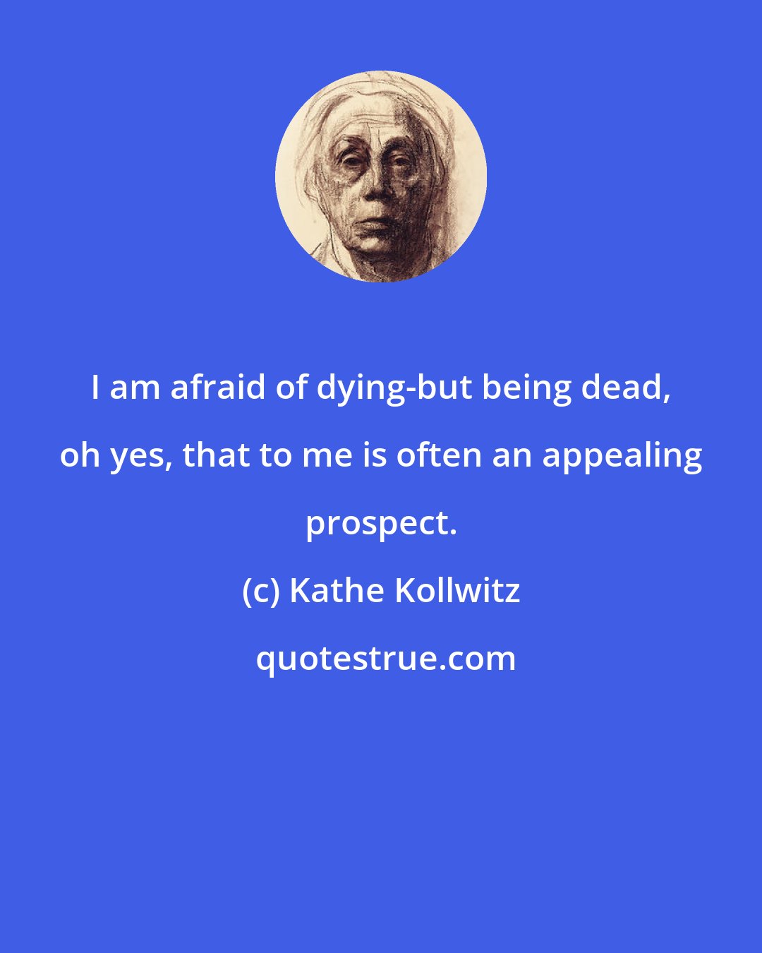 Kathe Kollwitz: I am afraid of dying-but being dead, oh yes, that to me is often an appealing prospect.