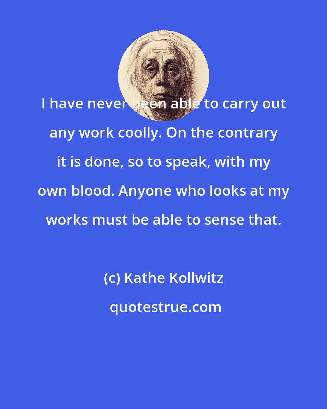 Kathe Kollwitz: I have never been able to carry out any work coolly. On the contrary it is done, so to speak, with my own blood. Anyone who looks at my works must be able to sense that.