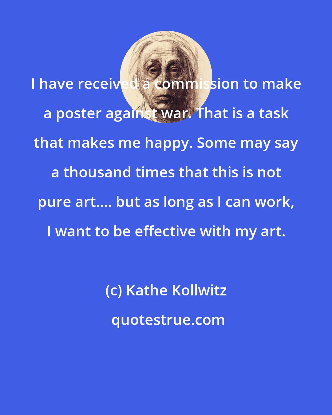 Kathe Kollwitz: I have received a commission to make a poster against war. That is a task that makes me happy. Some may say a thousand times that this is not pure art.... but as long as I can work, I want to be effective with my art.