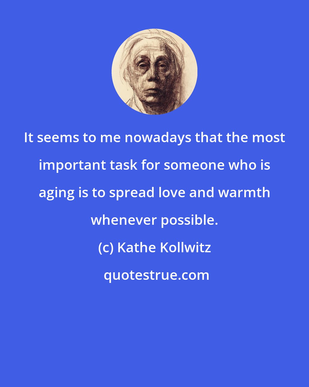 Kathe Kollwitz: It seems to me nowadays that the most important task for someone who is aging is to spread love and warmth whenever possible.