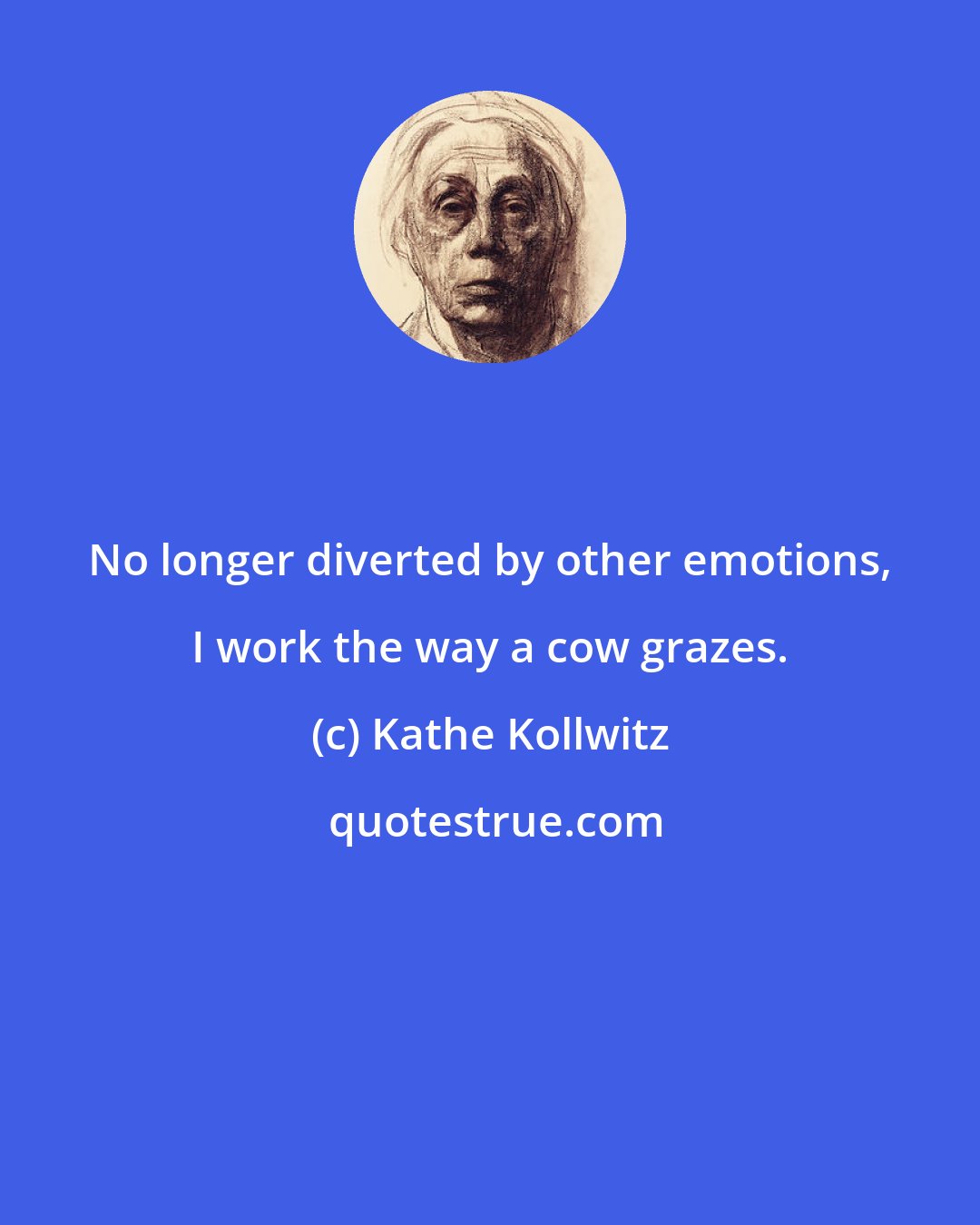 Kathe Kollwitz: No longer diverted by other emotions, I work the way a cow grazes.