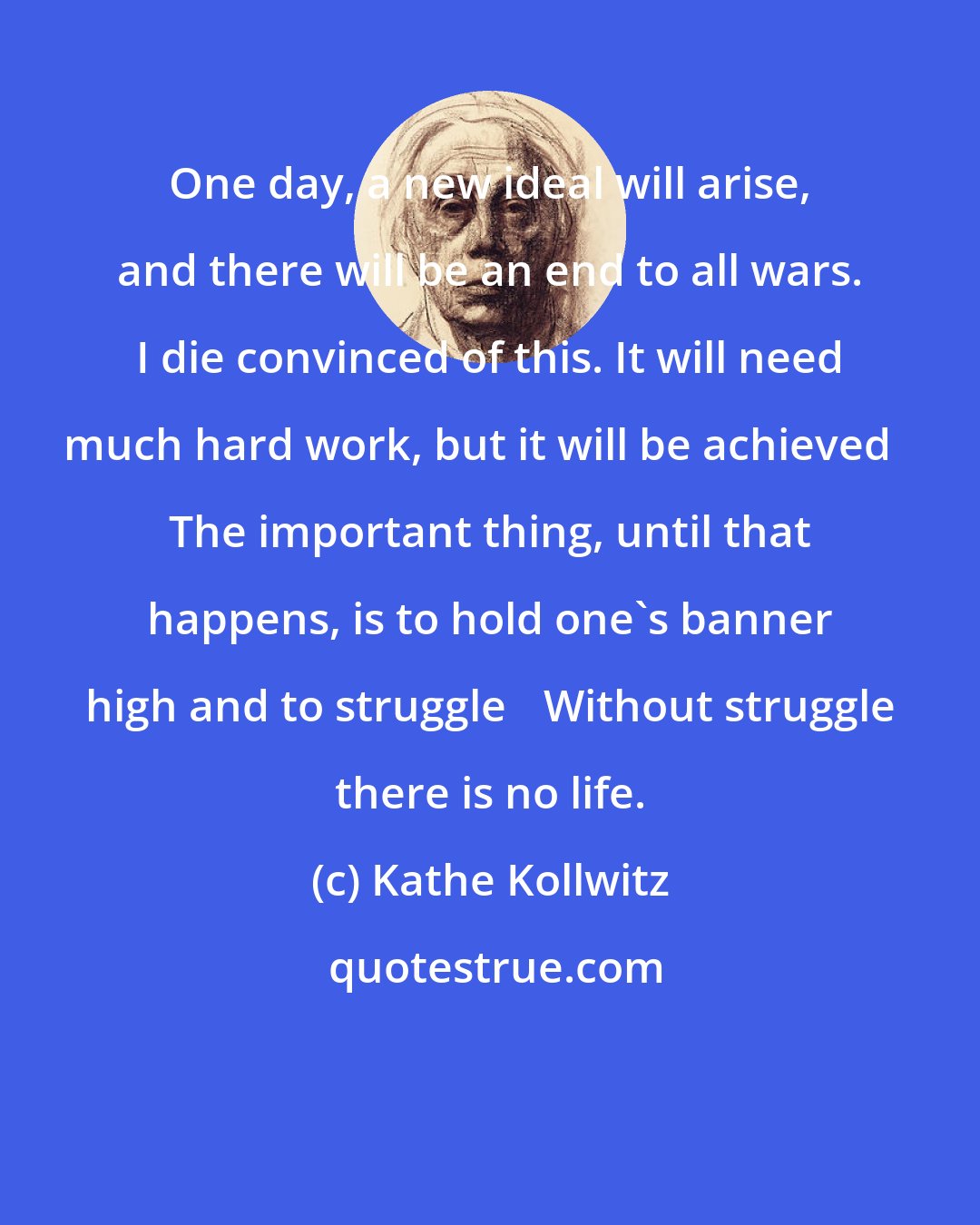 Kathe Kollwitz: One day, a new ideal will arise, and there will be an end to all wars. I die convinced of this. It will need much hard work, but it will be achieved The important thing, until that happens, is to hold one's banner high and to struggle Without struggle there is no life.