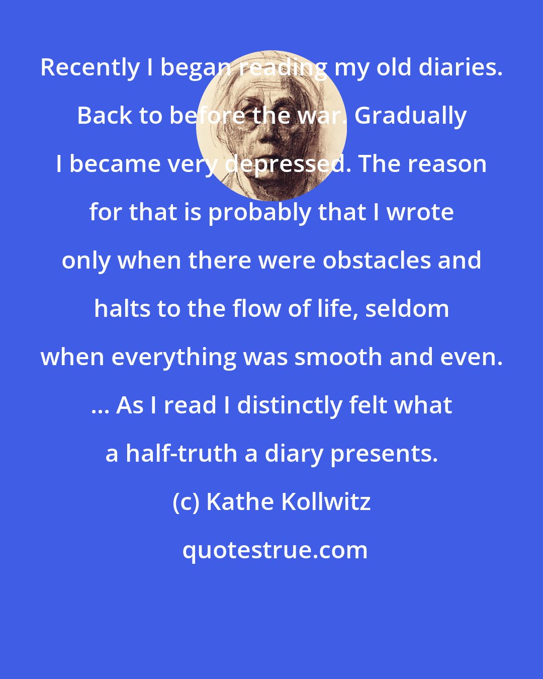 Kathe Kollwitz: Recently I began reading my old diaries. Back to before the war. Gradually I became very depressed. The reason for that is probably that I wrote only when there were obstacles and halts to the flow of life, seldom when everything was smooth and even. ... As I read I distinctly felt what a half-truth a diary presents.