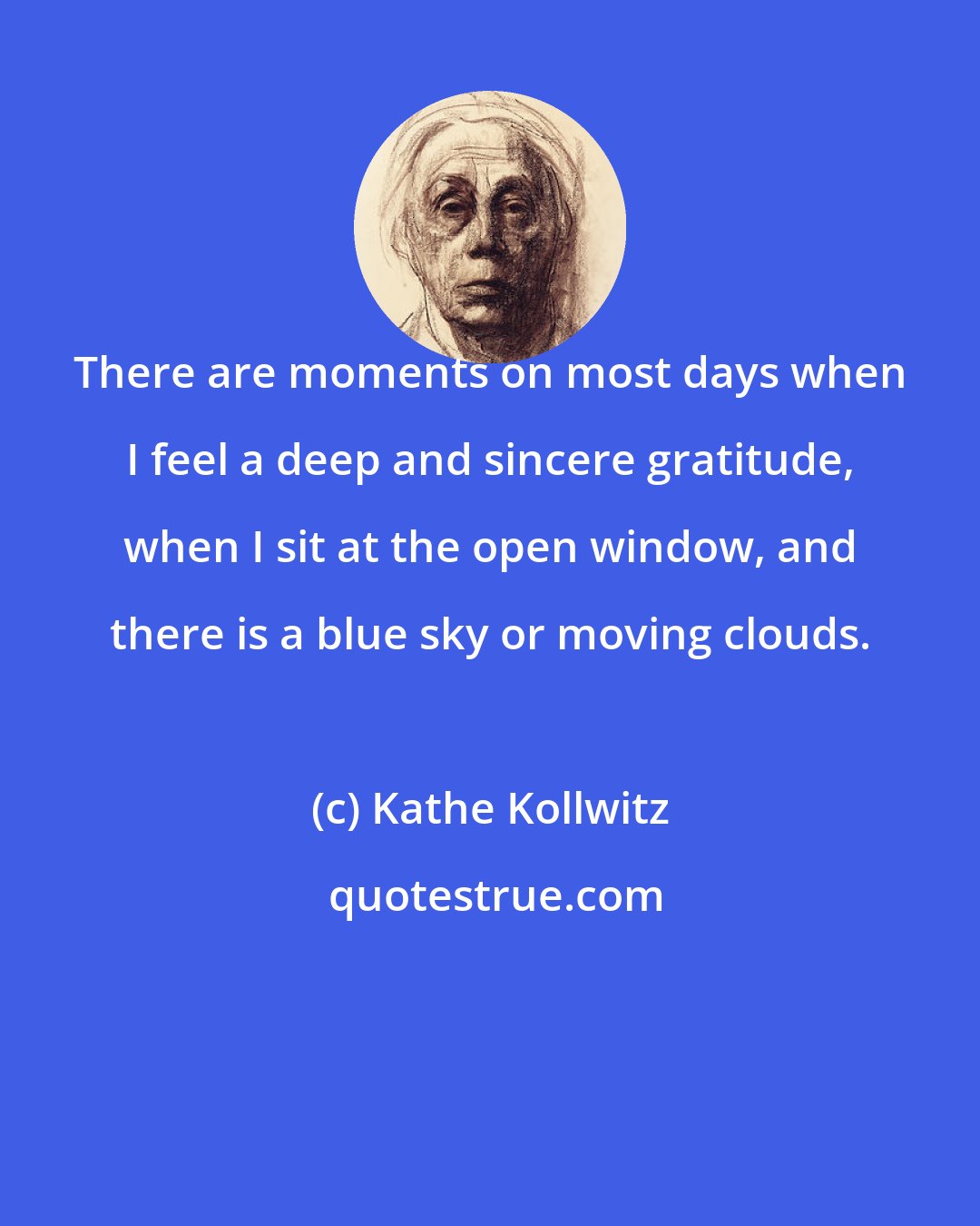 Kathe Kollwitz: There are moments on most days when I feel a deep and sincere gratitude, when I sit at the open window, and there is a blue sky or moving clouds.